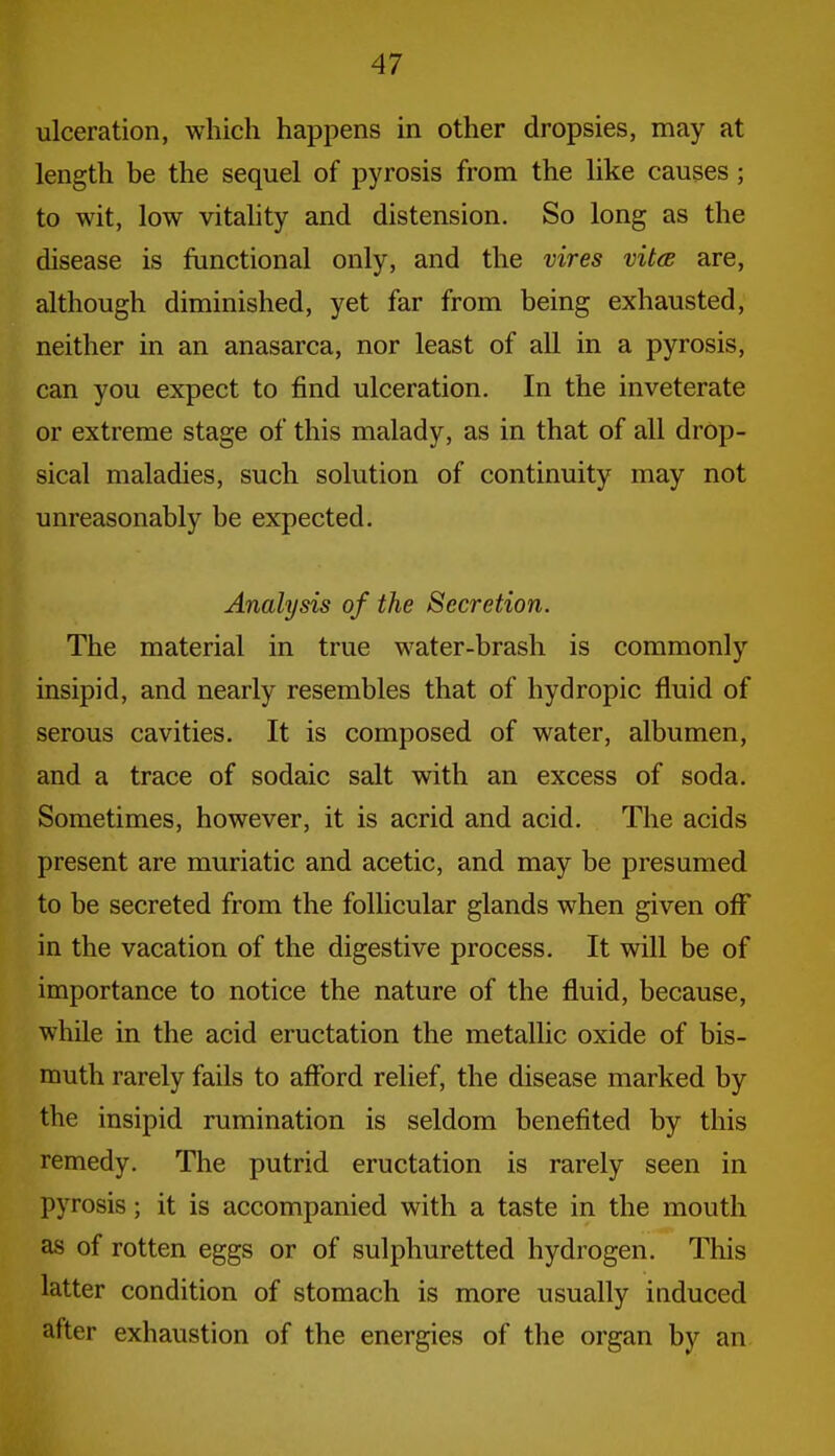 ulceration, which happens in other dropsies, may at length be the sequel of pyrosis from the like causes; to wit, low vitality and distension. So long as the disease is functional only, and the vires vitoe are, although diminished, yet far from being exhausted, neither in an anasarca, nor least of all in a pyrosis, can you expect to find ulceration. In the inveterate or extreme stage of this malady, as in that of all drop- sical maladies, such solution of continuity may not unreasonably be expected. Analysis of the Secretion. The material in true water-brash is commonly insipid, and nearly resembles that of hydropic fluid of serous cavities. It is composed of water, albumen, and a trace of sodaic salt with an excess of soda. Sometimes, however, it is acrid and acid. The acids present are muriatic and acetic, and may be presumed to be secreted from the follicular glands when given oflT in the vacation of the digestive process. It will be of importance to notice the nature of the fluid, because, while in the acid eructation the metallic oxide of bis- muth rarely fails to afford relief, the disease marked by the insipid rumination is seldom benefited by this remedy. The putrid eructation is rarely seen in pyrosis; it is accompanied with a taste in the mouth as of rotten eggs or of sulphuretted hydrogen. This latter condition of stomach is more usually induced after exhaustion of the energies of the organ by an.