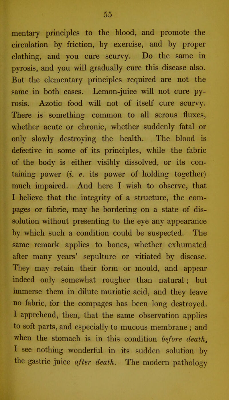 mentary principles to the blood, and promote the circulation by friction, by exercise, and by proper clothing, and you cure scurvy. Do the same in pyrosis, and you will gradually cure this disease also. But the elementary principles required are not the same in both cases. Lemon-juice will not cure py- rosis. Azotic food will not of itself cure scurvy. There is something common to all serous fluxes, whether acute or chronic, whether suddenly fatal or only slowly destroying the health. The blood is defective in some of its principles, while the fabric of the body is either visibly dissolved, or its con- taining power {i. e. its power of holding together) much impaired. And here I wish to observe, that I believe that the integrity of a structure, the corn- pages or fabric, may be bordering on a state of dis- solution without presenting to the eye any appearance by which such a condition could be suspected. The same remark applies to bones, whether exhumated after many years' sepulture or vitiated by disease. They may retain their form or mould, and appear indeed only somewhat rougher than natural; but immerse them in dilute muriatic acid, and they leave no fabric, for the compages has been long destroyed. I apprehend, then, that the same observation applies to soft parts, and especially to mucous membrane; and when the stomach is in this condition before death, I see nothing wonderful in its sudden solution by the gastric juice after death. The modern pathology