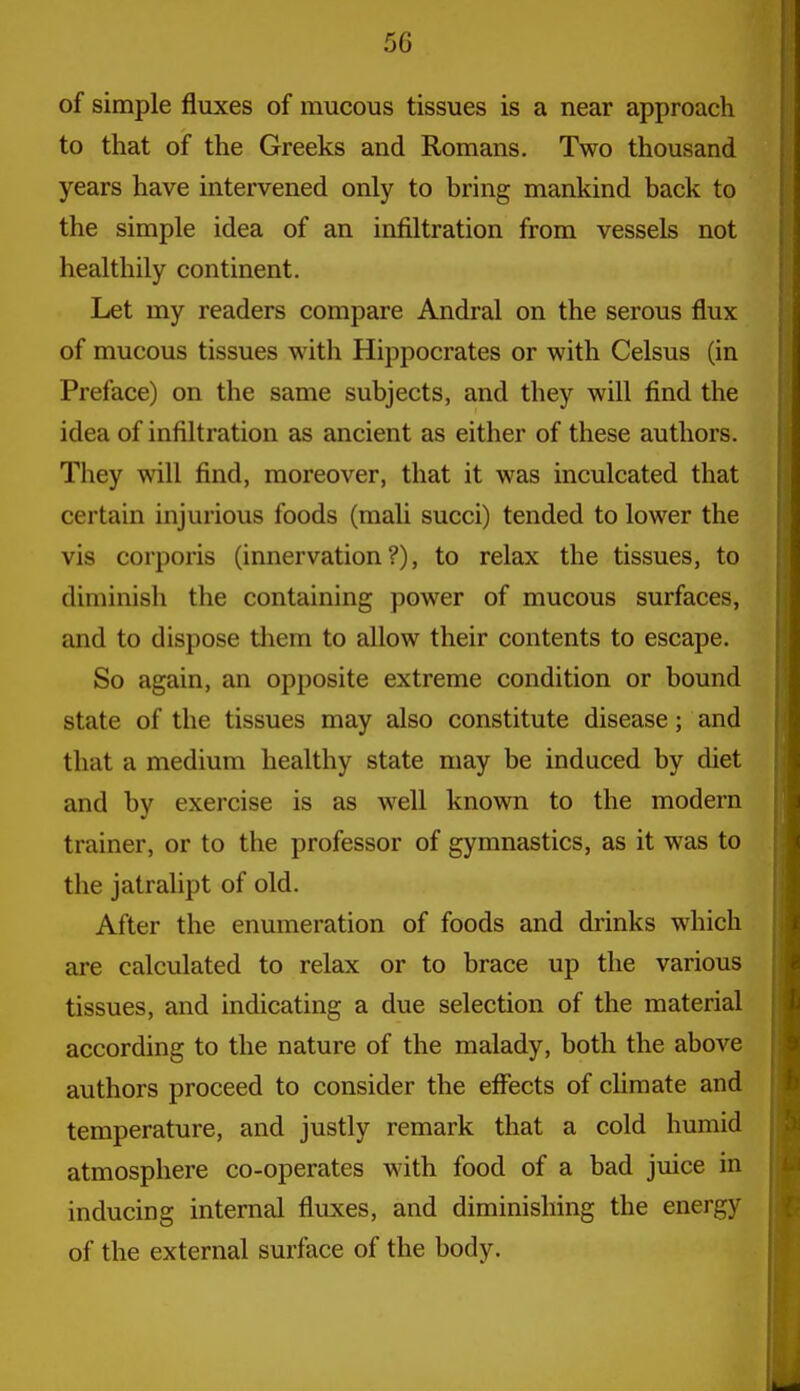of simple fluxes of mucous tissues is a near approach to that of the Greeks and Romans. Two thousand years have intervened only to bring mankind back to the simple idea of an infiltration from vessels not healthily continent. Let my readers compare Andral on the serous flux of mucous tissues with Hippocrates or with Celsus (in Preface) on the same subjects, and they will find the idea of infiltration as ancient as either of these authors. They will find, moreover, that it was inculcated that certain injurious foods (mah succi) tended to lower the vis corporis (innervation?), to relax the tissues, to diminish the containing power of mucous surfaces, and to dispose tliem to allow their contents to escape. So again, an opposite extreme condition or bound state of the tissues may also constitute disease; and that a medium healthy state may be induced by diet and by exercise is as well known to the modern trainer, or to the professor of gymnastics, as it was to the jatralipt of old. After the enumeration of foods and drinks which are calculated to relax or to brace up the various tissues, and indicating a due selection of the material according to the nature of the malady, both the above authors proceed to consider the effects of climate and temperature, and justly remark that a cold humid atmosphere co-operates with food of a bad juice in inducing internal fluxes, and diminishing the energy of the external surface of the body.