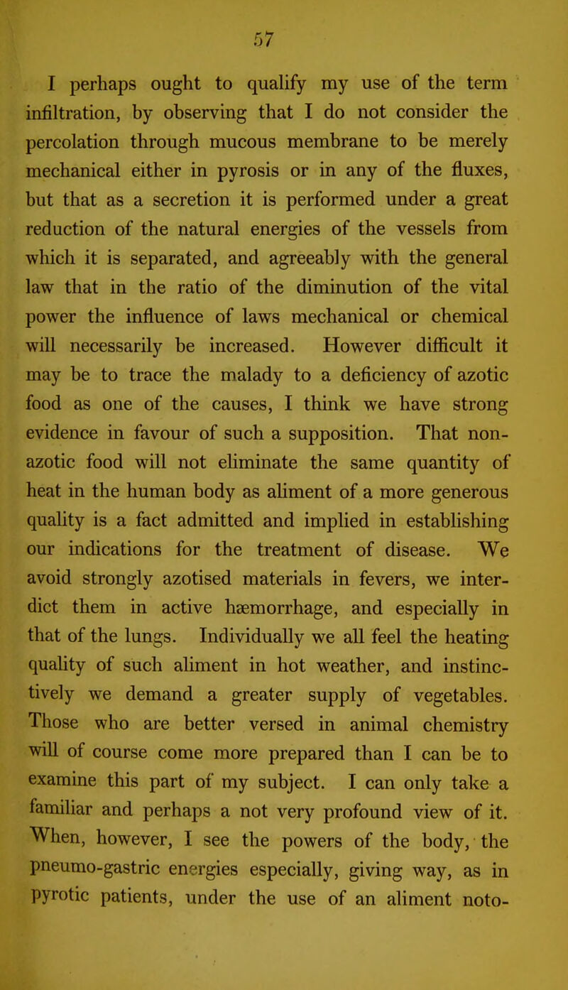 I perhaps ought to quaUfy my use of the term infiltration, by observing that I do not consider the percolation through mucous membrane to be merely mechanical either in pyrosis or in any of the fluxes, but that as a secretion it is performed under a great reduction of the natural energies of the vessels from which it is separated, and agreeably with the general law that in the ratio of the diminution of the vital power the influence of laws mechanical or chemical will necessarily be increased. However difficult it may be to trace the malady to a deficiency of azotic food as one of the causes, I think we have strong evidence in favour of such a supposition. That non- azotic food will not eUminate the same quantity of heat in the human body as aUment of a more generous quality is a fact admitted and implied in establishing our indications for the treatment of disease. We avoid strongly azotised materials in fevers, we inter- dict them in active haemorrhage, and especially in that of the lungs. Individually we all feel the heating quahty of such aliment in hot weather, and instinc- tively we demand a greater supply of vegetables. Those who are better versed in animal chemistry win of course come more prepared than I can be to examine this part of my subject. I can only take a familiar and perhaps a not very profound view of it. When, however, I see the powers of the body, the pneumo-gastric energies especially, giving way, as in pyrotic patients, under the use of an aliment noto-