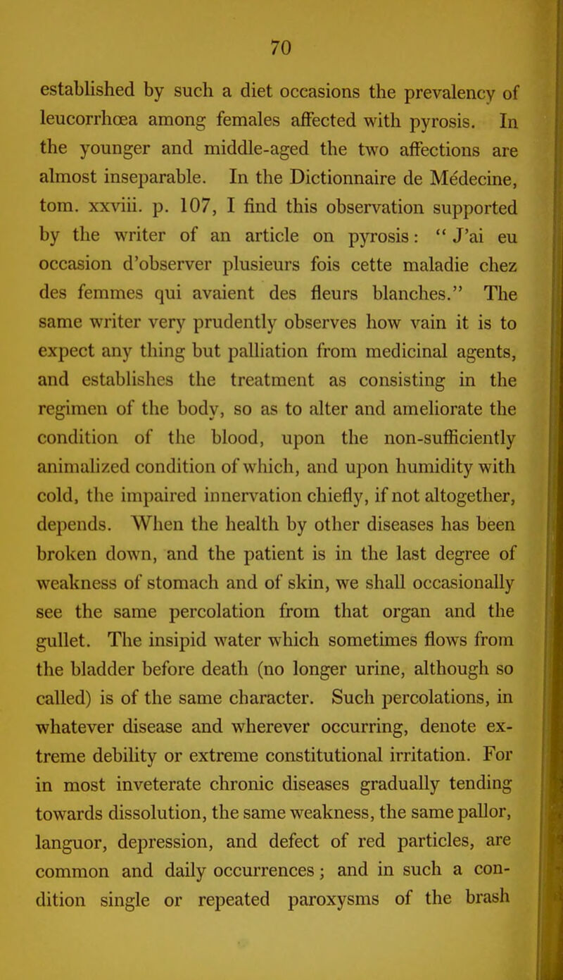 established by such a diet occasions the prevalency of leucorrhoea among females affected with pyrosis. In the younger and middle-aged the two affections are almost inseparable. In the Dictionnaire de Medecine, torn, xxviii. p. 107, I find this observation supported by the writer of an article on pyrosis:  J'ai eu occasion d'observer plusieurs fois cette maladie chez des femmes qui avaient des fleurs blanches. The same writer very prudently observes how vain it is to expect any thing but palliation from medicinal agents, and estabUshes the treatment as consisting in the regimen of the body, so as to alter and ameliorate the condition of the blood, upon the non-sufficiently animalized condition of which, and upon humidity with cold, the impaired innervation chiefly, if not altogether, depends. When the health by other diseases has been broken down, and the patient is in the last degree of weakness of stomach and of skin, we shall occasionally see the same percolation from that organ and the gullet. The insipid water which sometimes flows from the bladder before death (no longer urine, although so called) is of the same character. Such percolations, in whatever disease and wherever occurring, denote ex- treme debility or extreme constitutional irritation. For in most inveterate chronic diseases gradually tending towards dissolution, the same weakness, the same pallor, languor, depression, and defect of red particles, are common and daily occurrences; and in such a con- dition single or repeated paroxysms of the brash