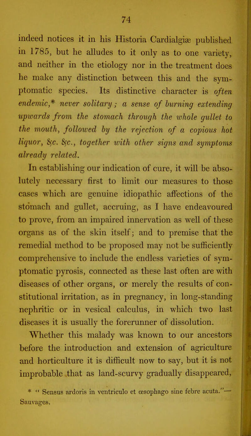 indeed notices it in his Historia CardialgijE published in 1785, but he alludes to it only as to one variety, and neither in the etiology nor in the treatment does he make any distinction between this and the sym- ptomatic species. Its distinctive character is often endemic* never solitary; a sense of burning extending upwards from the stomach through the whole gullet to the mouth, followed by the rejection of a copious hot liquor, 8fc. 8)C., together with other signs and symptoms already related. In establishing our indication of cure, it will be abso- lutely necessary first to limit our measures to those cases which are genuine idiopathic affections of the stomach and gullet, accruing, as I have endeavoured to prove, from an impaired innervation as well of these organs as of the skin itself; and to premise that the remedial method to be proposed may not be sufficiently comprehensive to include the endless varieties of sym- ptomatic pyrosis, connected as these last often are with diseases of other organs, or merely the results of con- stitutional irritation, as in pregnancy, in long-standing nephritic or in vesical calculus, in which two last diseases it is usually the forerunner of dissolution. Whether this malady was known to our ancestors before the introduction and extension of agriculture and horticulture it is difficult now to say, but it is not improbable .that as land-scurvy gradually disappeared, *  Sensus ardoris in ventriculo et oesophago sine febre acuta.— Sauvages.
