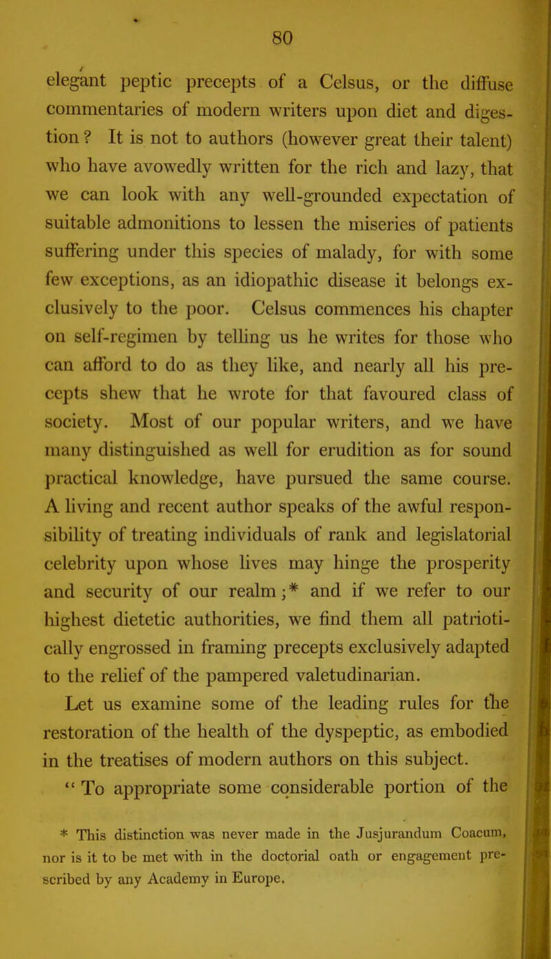 elegant peptic precepts of a Celsus, or the difFuse commentaries of modern writers upon diet and diges- tion ? It is not to authors (however great their talent) who have avowedly written for the rich and lazy, that we can look with any well-grounded expectation of suitable admonitions to lessen the miseries of patients suffering under this species of malady, for with some few exceptions, as an idiopathic disease it belongs ex- clusively to the poor. Celsus commences his chapter on self-regimen by telling us he writes for those who can afford to do as they like, and nearly all his pre- cepts shew that he wrote for that favoured class of society. Most of our popular writers, and we have many distinguished as well for erudition as for sound practical knowledge, have pursued the same course. A living and recent author speaks of the awful respon- sibility of treating individuals of rank and legislatorial celebrity upon whose lives may hinge the prosperity and security of our realm; * and if we refer to our highest dietetic authorities, we find them all patrioti- cally engrossed in framing precepts exclusively adapted to the relief of the pampered valetudinarian. Let us examine some of the leading rules for the restoration of the health of the dyspeptic, as embodied in the treatises of modern authors on this subject.  To appropriate some considerable portion of the * This distinction was never made in the Jusjurandum Coacam, nor is it to be met with in the doctorial oath or engagement pre- scribed by any Academy in Europe.