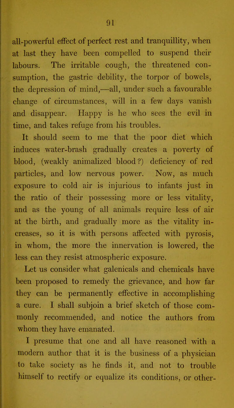 all-powerful effect of perfect rest and tranquillity, when at last they have been compelled to suspend their labours. The irritable cough, the threatened con- sumption, the gastric debility, the torpor of bowels, the depression of mind,—all, under such a favourable change of circumstances, will in a few days vanish and disappear, Happy is he who sees the evil in time, and takes refuge from his troubles. It should seem to me that the poor diet which induces water-brash gradually creates a poverty of blood, (weakly animalized blood?) deficiency of red particles, and low nervous power. Now, as much exposure to cold air is injurious to infants just in the ratio of their possessing more or less vitahty, and as the young of all animals require less of air at the birth, and gradually more as the vitality in- creases, so it is with persons affected with pyrosis, in whom, the more the innervation is lowered, the less can they resist atmospheric exposure. Let us consider what galenicals and chemicals have been proposed to remedy the grievance, and how far they can be permanently effective in accomplishing a cure. I shall subjoin a brief sketch of those com- monly recommended, and notice the authors from whom they have emanated. I presume that one and all have reasoned with a modern author that it is the business of a physician to take society as he finds it, and not to trouble himself to rectify or equalize its conditions, or other-