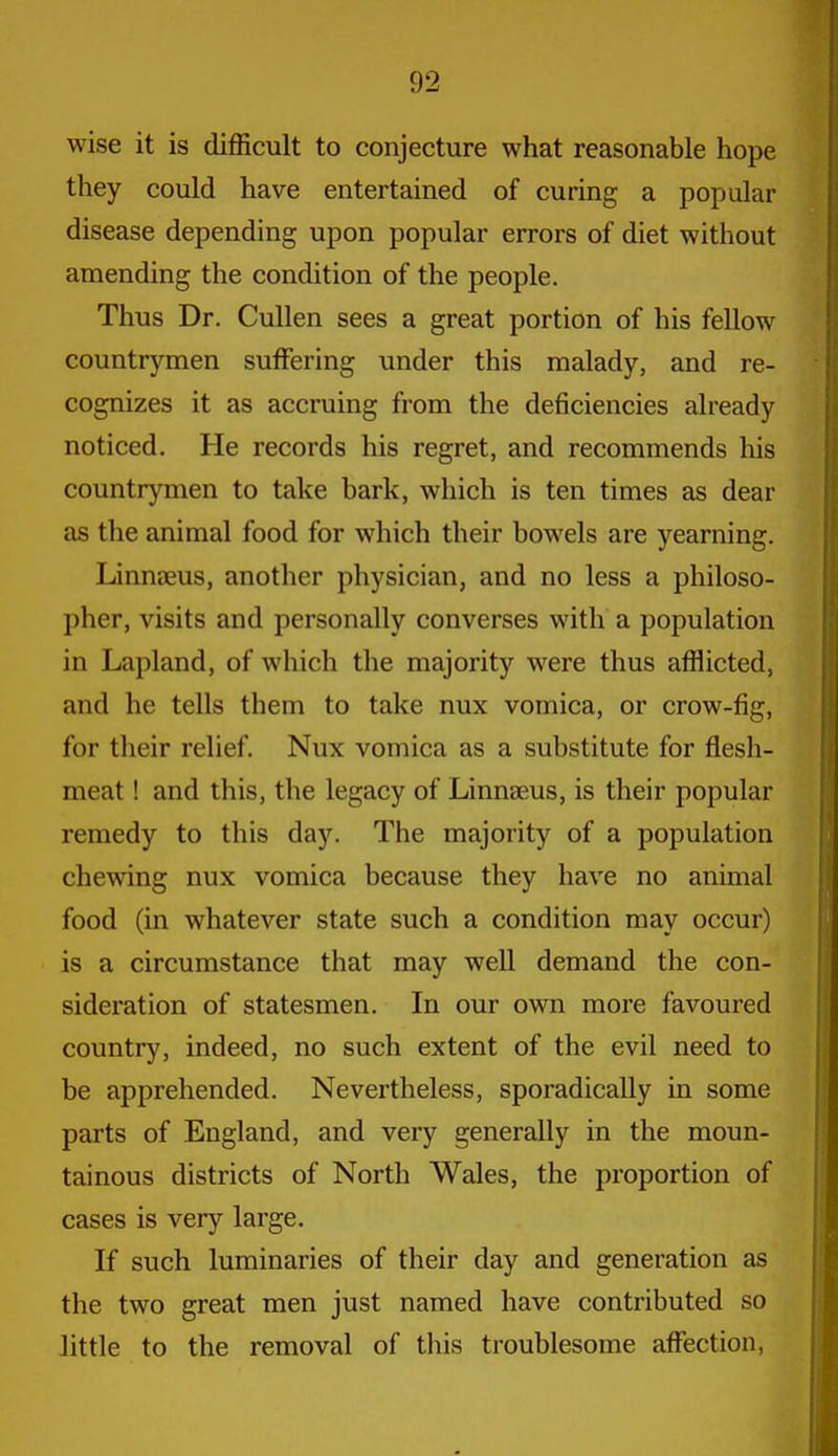 wise it is difficult to conjecture what reasonable hope they could have entertained of curing a popular disease depending upon popular errors of diet without amending the condition of the people. Thus Dr. Cullen sees a great portion of his fellow countrymen suffering under this malady, and re- cognizes it as accruing from the deficiencies already noticed. He records his regret, and recommends his countrymen to take bark, which is ten times as dear as the animal food for which their bowels are yearning. Linnseus, another physician, and no less a philoso- pher, visits and personally converses with a population in Lapland, of which the majority were thus afflicted, and he tells them to take nux vomica, or crow-fig, for their relief. Nux vomica as a substitute for flesh- meat ! and this, the legacy of Linnaeus, is their popular remedy to this day. The majority of a population chewing nux vomica because they have no animal food (in whatever state such a condition may occur) is a circumstance that may well demand the con- sideration of statesmen. In our own more favoured country, indeed, no such extent of the evil need to be apprehended. Nevertheless, sporadically in some parts of England, and very generally in the moun- tainous districts of North Wales, the proportion of cases is very large. If such luminaries of their day and generation as the two great men just named have contributed so little to the removal of this troublesome affection,