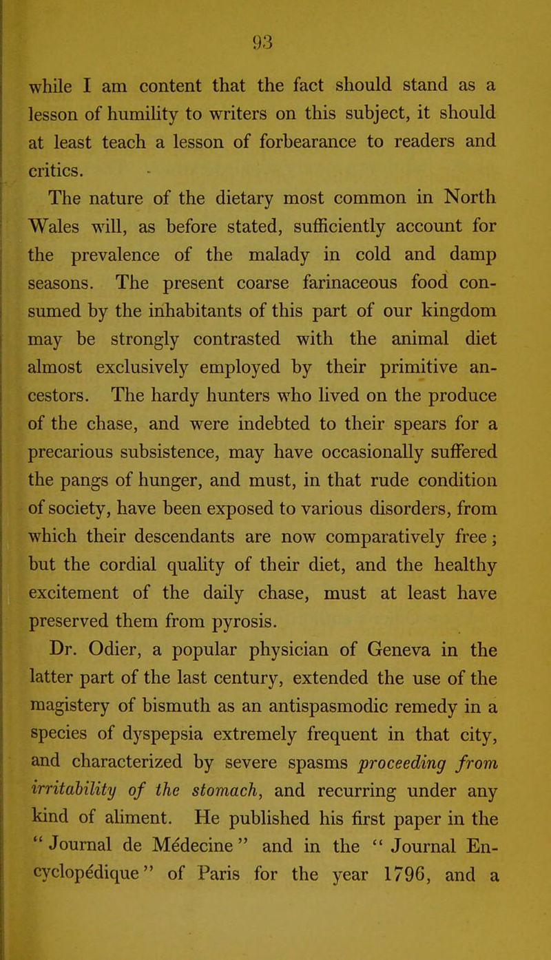 while I am content that the fact should stand as a lesson of humihty to writers on this subject, it should at least teach a lesson of forbearance to readers and critics. The nature of the dietary most common in North Wales w^ill, as before stated, sufficiently account for the prevalence of the malady in cold and damp seasons. The present coarse farinaceous food con- sumed by the inhabitants of this part of our kingdom may be strongly contrasted with the animal diet almost exclusively employed by their primitive an- cestors. The hardy hunters w^ho lived on the produce of the chase, and were indebted to their spears for a precarious subsistence, may have occasionally suffered the pangs of hunger, and must, in that rude condition of society, have been exposed to various disorders, from which their descendants are now comparatively free; but the cordial quaUty of their diet, and the healthy excitement of the daily chase, must at least have preserved them from pyrosis. Dr. Odier, a popular physician of Geneva in the latter part of the last century, extended the use of the magistery of bismuth as an antispasmodic remedy in a species of dyspepsia extremely frequent in that city, and characterized by severe spasms proceeding from irritability of the stomach, and recurring under any kind of aUment. He published his first paper in the Journal de Mddecine  and in the  Journal En- cyclopedique of Paris for the year 1796, and a