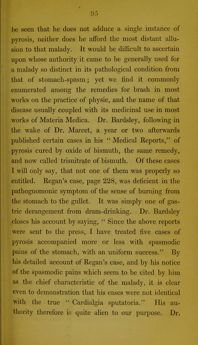 be seen that he does not adduce a single instance of pyrosis, neither does he afford the most distant allu- sion to that malady. It would be difficult to ascertain upon whose authority it came to be generally used for a malady so distinct in its pathological condition from that of stomach-spasm; yet we find it commonly enumerated among the remedies for brash in most works on the practice of physic, and the name of that disease usually coupled with its medicinal use in most works of Materia Medica. Dr. Bardsley, following in the wake of Dr. Marcet, a year or two afterwards published certain cases in his  Medical Reports, of pyrosis cured by oxide of bismuth, the same remedy, and now called trisnitrate of bismuth. Of these cases I will only say, that not one of them was properly so entitled. Regan's case, page 228, was deficient in the pathognomonic symptom of the sense of burning from the stomach to the gullet. It was simply one of gas- tric derangement from dram-drinking. Dr. Bardsley closes his account by saying,  Since the above reports were sent to the press, I have treated five cases of pyrosis accompanied more or less with spasmodic pains of the stomach, with an uniform success. By his detailed account of Regan's case, and by his notice of the spasmodic pains which seem to be cited by him as the chief characteristic of the malady, it is clear even to demonstration that his cases were not identical with the true  Cardialgia sputatoria. His au- thority therefore is quite alien to our purpose. Dr.