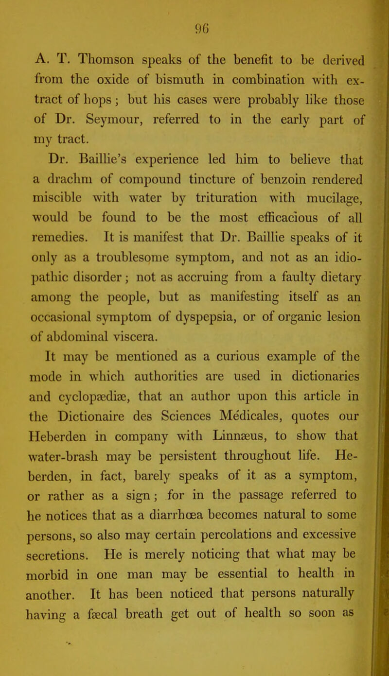 90 A. T. Thomson speaks of the benefit to be derived from the oxide of bismuth in combination with ex- tract of hops; but his cases were probably hke those of Dr. Seymour, referred to in the early part of my tract. Dr. Bailhe's experience led him to believe that a drachm of compound tincture of benzoin rendered miscible with water by trituration with mucilage, would be found to be the most efficacious of all remedies. It is manifest that Dr. Baillie speaks of it only as a troublesome symptom, and not as an idio- pathic disorder; not as accruing from a faulty dietary among the people, but as manifesting itself as an occasional symptom of dyspepsia, or of organic lesion of abdominal viscera. It may be mentioned as a curious example of the mode in which authorities are used in dictionaries and cyclopjediae, that an author upon this article in the Dictionaire des Sciences Me'dicales, quotes our Heberden in company with Linnaeus, to show that water-brash may be persistent throughout life. He- berden, in fact, barely speaks of it as a symptom, or rather as a sign; for in the passage referred to he notices that as a diarrhoea becomes natural to some persons, so also may certain percolations and excessive secretions. He is merely noticing that what may be morbid in one man may be essential to health in another. It has been noticed that persons naturally having a feecal breath get out of health so soon as