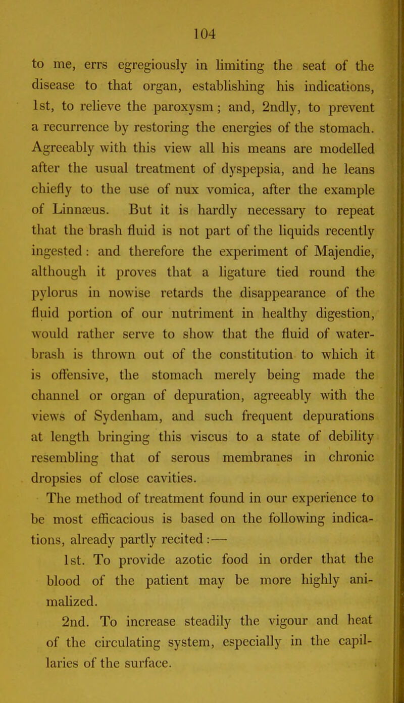 to me, errs egregiously in limiting the seat of the disease to that organ, establishing his indications, 1st, to relieve the paroxysm; and, 2ndly, to prevent a recurrence by restoring the energies of the stomach. Agreeably with this view all his means are modelled after the usual treatment of dyspepsia, and he leans chiefly to the use of nux vomica, after the example of Linneeus. But it is hardly necessary to repeat that the brash fluid is not part of the liquids recently ingested: and therefore the experiment of Majendie, although it proves that a ligature tied round the pylorus in nowise retards the disappearance of the fluid portion of our nutriment in healthy digestion, would rather serve to show that the fluid of water- brash is thrown out of the constitution to which it is offensive, the stomach merely being made the channel or organ of depuration, agreeably with the views of Sydenham, and such frequent depurations at length bringing this viscus to a state of debility resembling that of serous membranes in chronic dropsies of close cavities. The method of treatment found in our experience to be most eflicacious is based on the following indica- tions, already partly recited:— 1st. To provide azotic food in order that tbe blood of the patient may be more highly ani- malized. 2nd. To increase steadily the vigour and heat of the circulating system, especially in the capil- laries of the surface.