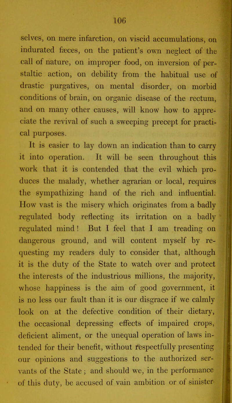 selves, on mere infarction, on viscid accumulations, on indurated fseces, on the patient's own neglect of the call of nature, on improper food, on inversion of per- staltic action, on debility from the habitual use of drastic purgatives, on mental disorder, on morbid conditions of brain, on organic disease of the rectum, and on many other causes, will know how to appre- ciate the revival of such a sweeping precept for practi- cal purposes. It is easier to lay down an indication than to carry it into operation. It will be seen throughout this work that it is contended that the evil which pro- duces the malady, whether agrarian or local, requires the sympathizing hand of the rich and influential. How vast is the misery which originates from a badly regulated body reflecting its irritation on a badly regulated mind! But I feel that I am treading on dangerous ground, and will content myself by re- questing my readers duly to consider that, although it is the duty of the State to watch over and protect the interests of the industrious millions, the majority, whose happiness is the aim of good government, it is no less our fault than it is our disgrace if we calmly look on at the defective condition of their dietary, the occasional depressing effects of impaired crops, deficient aliment, or the unequal operation of laws in- tended for their benefit, without respectfully presenting our opinions and suggestions to the authorized ser- vants of the State ; and should we, in the performance of this duty, be accused of vain ambition or of sinister