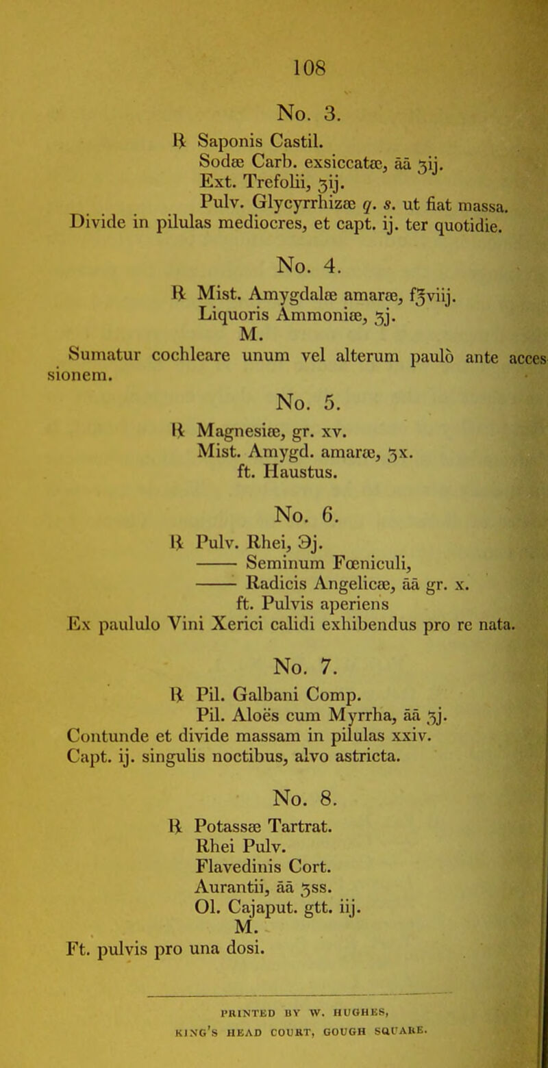 No. 3. H Saponis Castil. Sodee Carb. exsiccatac, aa 5ij. Ext. Trefolii, 5ij. Pulv. Glycyrrhizaj q. s. ut fiat massa. Divide in pilulas mediocres, et capt. ij. ter quotidie. No. 4. B Mist. Amygdalee amarse, fjviij. Liquoris Ammoniaej ^j. M. Sumatur cochleare unum vel alterum paulo ante a sionem. No. 5. \\ Magnesite, gr. xv. Mist. Amygd. amarie, 5x. ft. Haustus. No. 6. V\ Pulv. Rhei, 9j. Seminum Foeniculi, Radicis Angelicae, aa gr. x. ft. Pulvis aperiens Ex paululo Vini Xerici calidi exhibendus pro re nata. No. 7. R Pil. Galbani Comp. Pil. Aloes cum Myrrha, aa 5j. Contunde et divide massam in pilulas xxiv. Capt. ij. singulis noctibus, alvo astricta. No. 8. B Potassse Tartrat. Rhei Pulv. Flavedinis Cort. Aurantii, aa 5ss. 01. Cajaput. gtt. iij. M. Ft. pulvis pro una dosi. PRINTED BY W. HUOHES, king's head court, GOUGH satJARE.