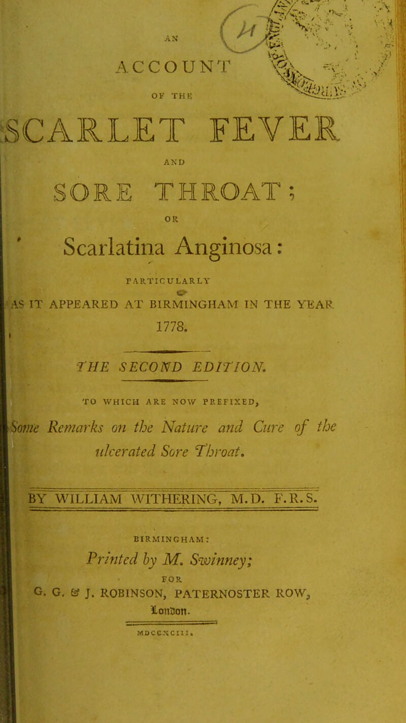 ACCOUNl OF THK SCARLET FEVER AND SORE THROAT; OR Scarlatina Anginosa: FARTICULARLY AS IT APPEARED AT BIRMINGHAM IN THE YEAR 1778. ■THE SECOND EDITION. TO WHICH ARE NOW PREFIXED, Some Remarks on the Nature and Cure of the ulcerated Sore 'Throat, BY^WILLIAM WITHERING, mTd. F-R.s7 BIRMINGHAM : Printed by M. Swinney; FOR G. G, & J. ROBINSON, PATERNOSTER ROW, MBCC.tCIlI.