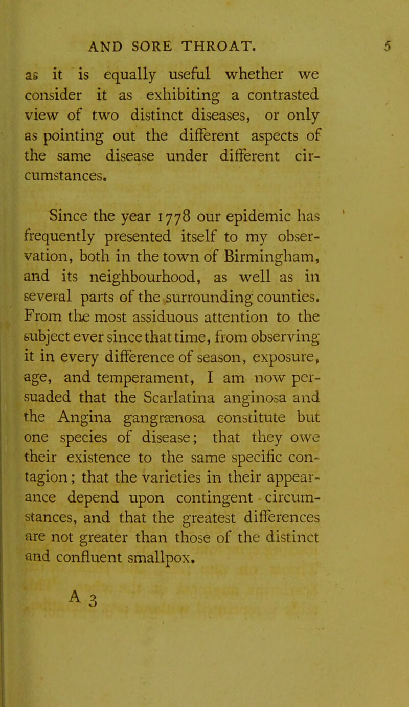 as it is equally useful whether we consider it as exhibiting a contrasted view of two distinct diseases, or only as pointing out the different aspects of the same disease under different cir- cumstances. Since the year 1778 our epidemic has frequently presented itself to my obser- vation, both in the town of Birmingham, and its neighbourhood, as well as in several parts of the surrounding counties. From the most assiduous attention to the subject ever since that time, from observing it in every difference of season, exposure, age, and temperament, I am now per- suaded that the Scarlatina anginosa and the Angina gangreenosa constitute but one species of disease; that they owe their existence to the same specific con- tagion; that the varieties in their appear- ance depend upon contingent circum- stances, and that the greatest differences are not greater than those of the distinct and confluent smallpox, A3