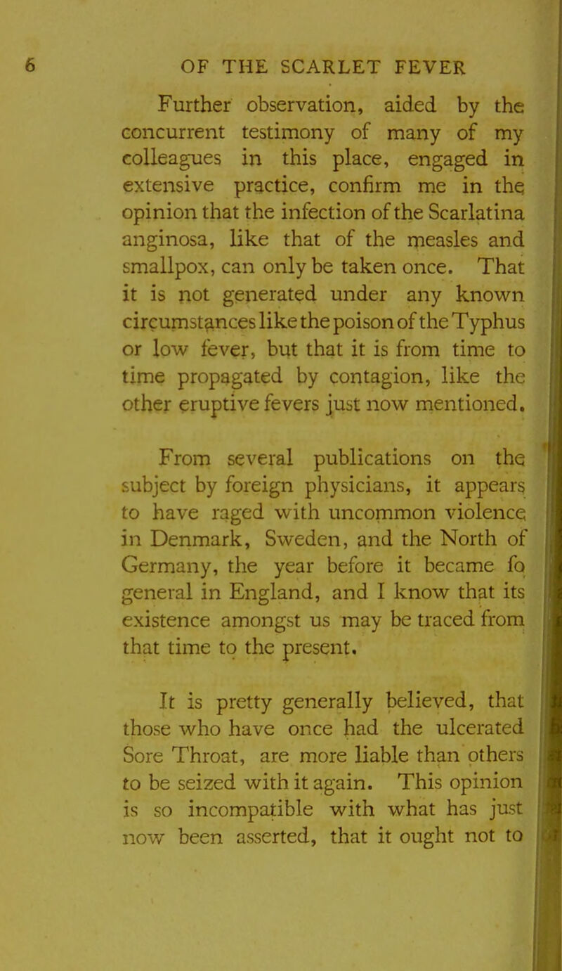 Further observation, aided by the concurrent testimony of many of my colleagues in this place, engaged in extensive practice, confirm me in thq opinion that the infection of the Scarlatina anginosa, like that of the measles and smallpox, can only be taken once. That it is not generated under any known circumst?inces like the poison of the Typhus or low fever, but that it is from time to time propagated by contagion, like the other eruptive fevers just now mentioned. From several publications on the * subject by foreign physicians, it appear^ to have raged with uncommon violence in Denmark, Sweden, and the North of Germany, the year before it became fo general in England, and I know that its existence amongst us may be traced from that time to the present. It is pretty generally believed, that those who have once had the ulcerated Sore Throat, are more liable than others to be seized with it again. This opinion is so incompatible with what has just now been asserted, that it ought not to