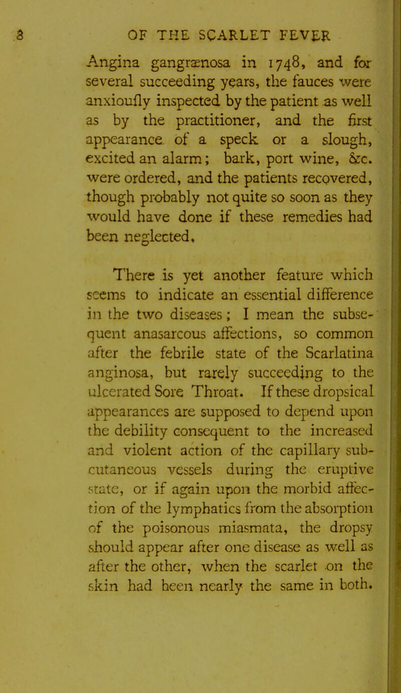 Angina gangrsenosa in 1748, and for several succeeding years, the fauces were anxioufly inspected by the patient as well as by the practitioner, and the first appearance of a speck or a slough, excited an alarm; bark, port wine, &c. were ordered, and the patients recovered, though probably not quite so soon as they would have done if these remedies had been neglected. There is yet another feature which seems to indicate an essential difference in the two diseases; I mean the subse- quent anasarcous affections, so common after the febrile state of the Scarlatina anginosa, but rarely succeeding to the ulcerated Sore Throat. If these dropsical appearances are supposed to depend upon the debility consequent to the increased and violent action of the capillary sub- cutaneous vessels during the eruptive state, or if again upon the morbid affec- tion of the lymphatics from the absorption of the poisonous miasmata, the dropsy should appear after one disease as well as after the other, when the scarlet on the skin had been nearly the same in both.