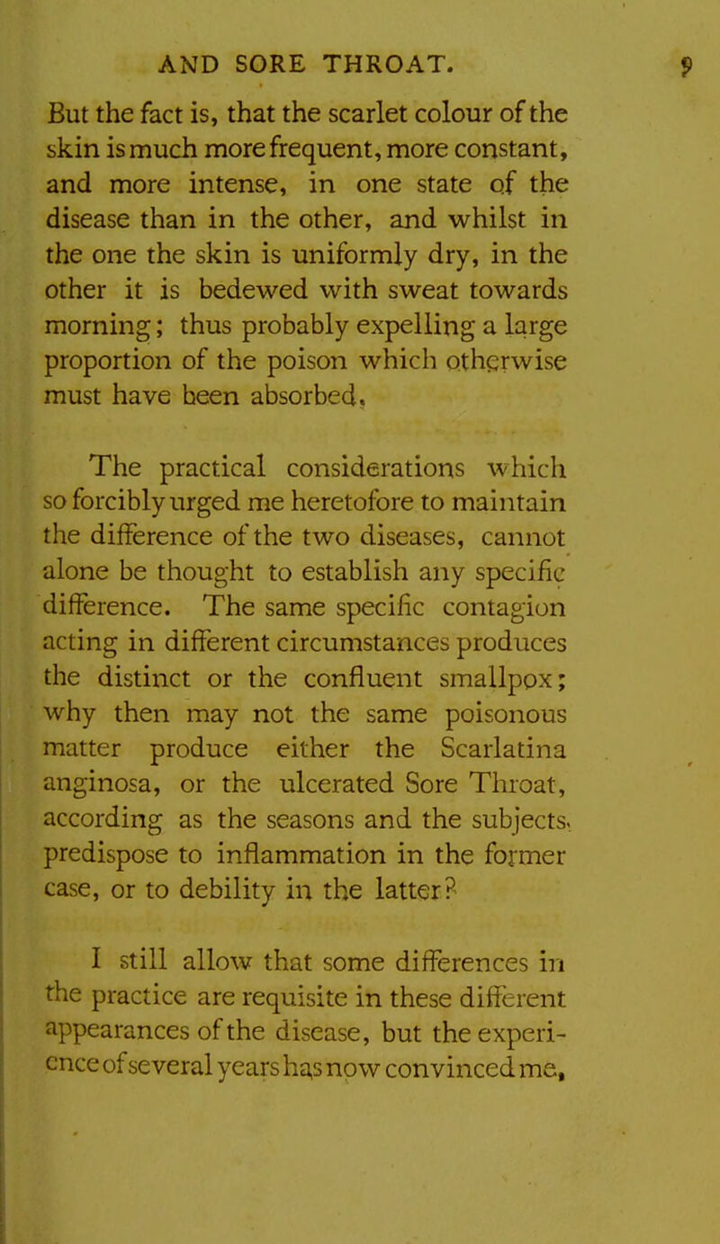 But the fact is, that the scarlet colour of the skin is much more frequent, more constant, and more intense, in one state of the disease than in the other, and whilst in the one the skin is uniformly dry, in the other it is bedewed with sweat towards morning; thus probably expelling a large proportion of the poison which otherwise must have been absorbed. The practical considerations which so forcibly urged me heretofore to maintain the difference of the two diseases, cannot alone be thought to establish any specific difference. The same specific contagion acting in different circumstances produces the distinct or the confluent smallpox; why then may not the same poisonous matter produce either the Scarlatina anginosa, or the ulcerated Sore Throat, according as the seasons and the subjects, predispose to inflammation in the former case, or to debility in the latter? I still allow that some differences in the practice are requisite in these different appearances of the disease, but the experi- ence of several years h^s now convinced me,