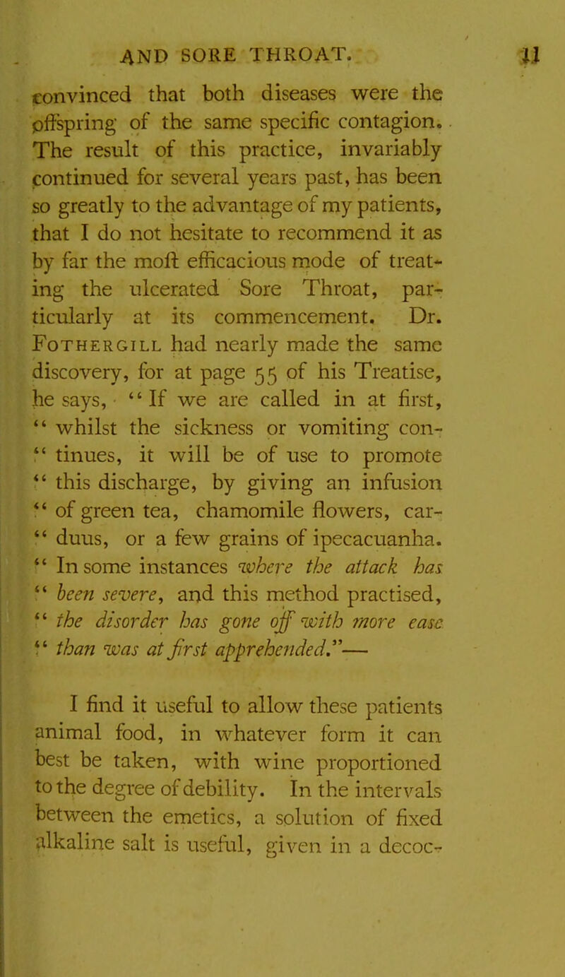 convinced that both diseases were the pffspring of the same specific contagion. The result of this practice, invariably- continued for several years past, has been so greatly to the advantage of my patients, that I do not hesitate to recommend it as by far the moft efficacious mode of treat*- ing the ulcerated Sore Throat, par- ticularly at its commencement. Dr. FoTHERGiLL had nearly made the same discovery, for at page 55 of his Treatise, he says, If we are called in at first, *' whilst the sickness or vomiting con- *' tinues, it will be of use to promote *' this discharge, by giving an infusion *' of green tea, chamomile flowers, car-  duus, or a few grains of ipecacuanha.  In some instances where the attack has  been severe^ and this method practised, *' the disorder has gone ojf with more ease *' than was at first apprehended.— I find it useful to allow these patients animal food, in whatever form it can best be taken, with wine proportioned to the degree of debility. In the intervals between the emetics, a solution of fixed alkaline salt is useful, given in a decoc-