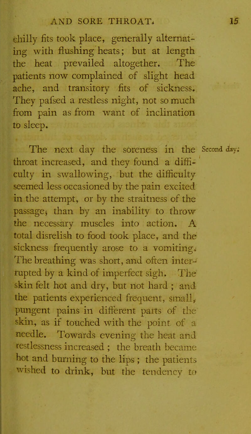 ehilly fits took place, generally alternat- ing with flushing heats; but at length the heat prevailed altogether. The patients now complained of slight head ache, and transitory fits of sickness. They pafsed a restless night, not so much from pain as from want of inclination to sleep. The next day the soreness in the Second day; throat increased, and they found a diffi- culty in swallowing, but the difficulty seemed less occasioned by the pain excited in the attempt, or by the straitness of the passagej than by an inability to throw the necessary muscles into action. A total disrelish to food took place, and the sickness frequently arose to a vomitings The breathing was short, and often inter- rupted by a kind of imperfect sigh. The skin felt hot and dry, but not hard ; and the patients experienced frequent, small, pungent pains in different parts of the skin, as if touched with the point of a needle. Towards evenino- the heat and restlessness increased ; the breath became hot and burning to the lips ; the patients wished to drink, but the tendency to