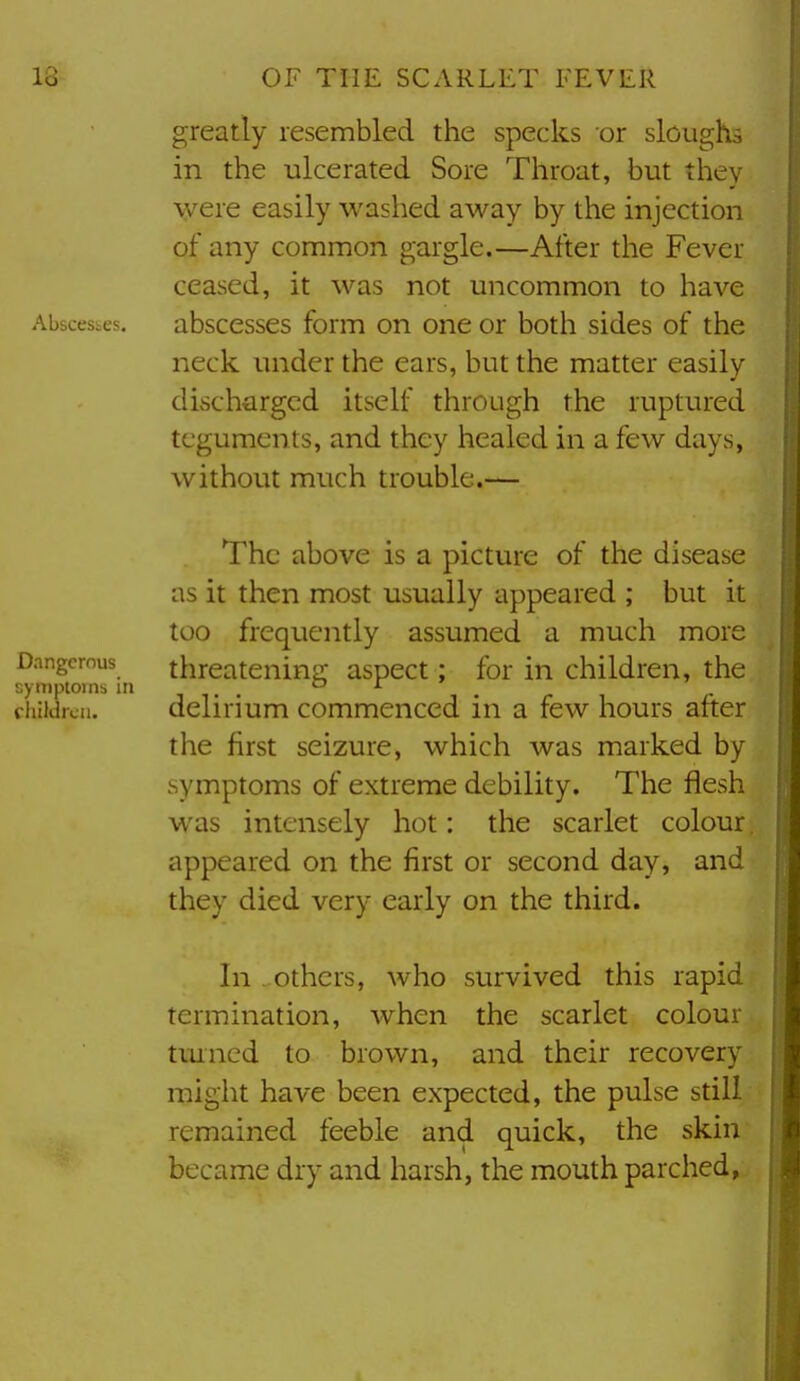 greatly resembled the specks or sloughs in the ulcerated Sore Throat, but they were easily washed away by the injection of any common gargle.—After the Fever ceased, it was not uncommon to have Abscesses. absccsscs form on one or both sides of the neck under the ears, but the matter easily discharged itself through the ruptured teguments, and they healed in a few days, without much trouble.— The above is a picture of the disease as it then most usually appeared ; but it too frequently assumed a much more Dangerous threatening aspect; for in children, the synipioins in . ox children. delirium commenced in a few hours after the first seizure, which was marked by symptoms of extreme debility. The flesh was intensely hot: the scarlet colour. appeared on the first or second day, and they died very early on the third. In others, who survived this rapid termination, when the scarlet colour tmned to brown, and their recovery might have been expected, the pulse still remained feeble and quick, the skin became dry and harsh, the mouth parched,