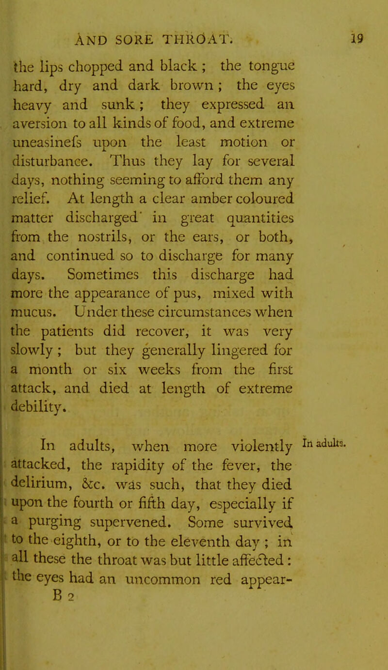 the lips chopped and black ; the tongue hard, dry and dark brown; the eyes heavy and sunk; they expressed an aversion to all kinds of food, and extreme uneasinefs upon the least motion or disturbance. Thus they lay for several days, nothing seeming to afford them any relief. At length a clear amber coloured matter discharged' in great quantities from the nostrils, or the ears, or both, and continued so to discharge for many days. Sometimes this discharge had more the appearance of pus, mixed with mucus. Under these circumstances when the patients did recover, it was very slowly ; but they generally lingered for a month or six weeks from the first attack, and died at length of extreme debility. In adults, when more violently in adults, attacked, the rapidity of the fever, the delirium, &c. was such, that they died i upon the fourth or fifth day, especially if a purging supervened. Some survive4. ti to the eighth, or to the eleventh day ; in ■ all these the throat was but little affe6^ed: : the eyes had an uncommon red appear- B 2