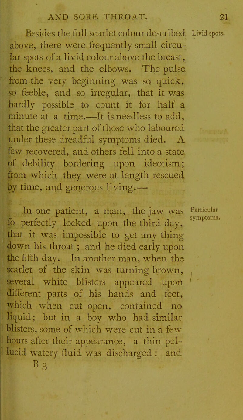 Besides the full scarlet colour described Livid spots, above, there were frequently small circu- lar spots of a livid colour above the breast, the knees, and the elbows. The pulse from the very beginning was so quick, so feeble, and so irregular, that it was hardly possible to count it for half a minute at a time.—It is needless to add, that the greater part of those who laboured under these dreadful syrnptoms died. A few recovered, and others fell into a state of debility bordering upon ideotism; from which they were at length rescued by time, arid generous living.— I In one patient, a m^n, the jaw was Particular fo perfectly locked upon the third day, that it was impossible to get any thing 4own his throat; and he died early upon the fifth day. In another man, when the scarlet of the skin was turning brown, several white blisters appeared upon, different parts of his hands and feet, which when cut open, contained no liquid; but in a boy who had similar ; blisters, some of which were cut in a few 1 hours after their appearance, a thin pel- lucid watery fluid was discharged : and B3