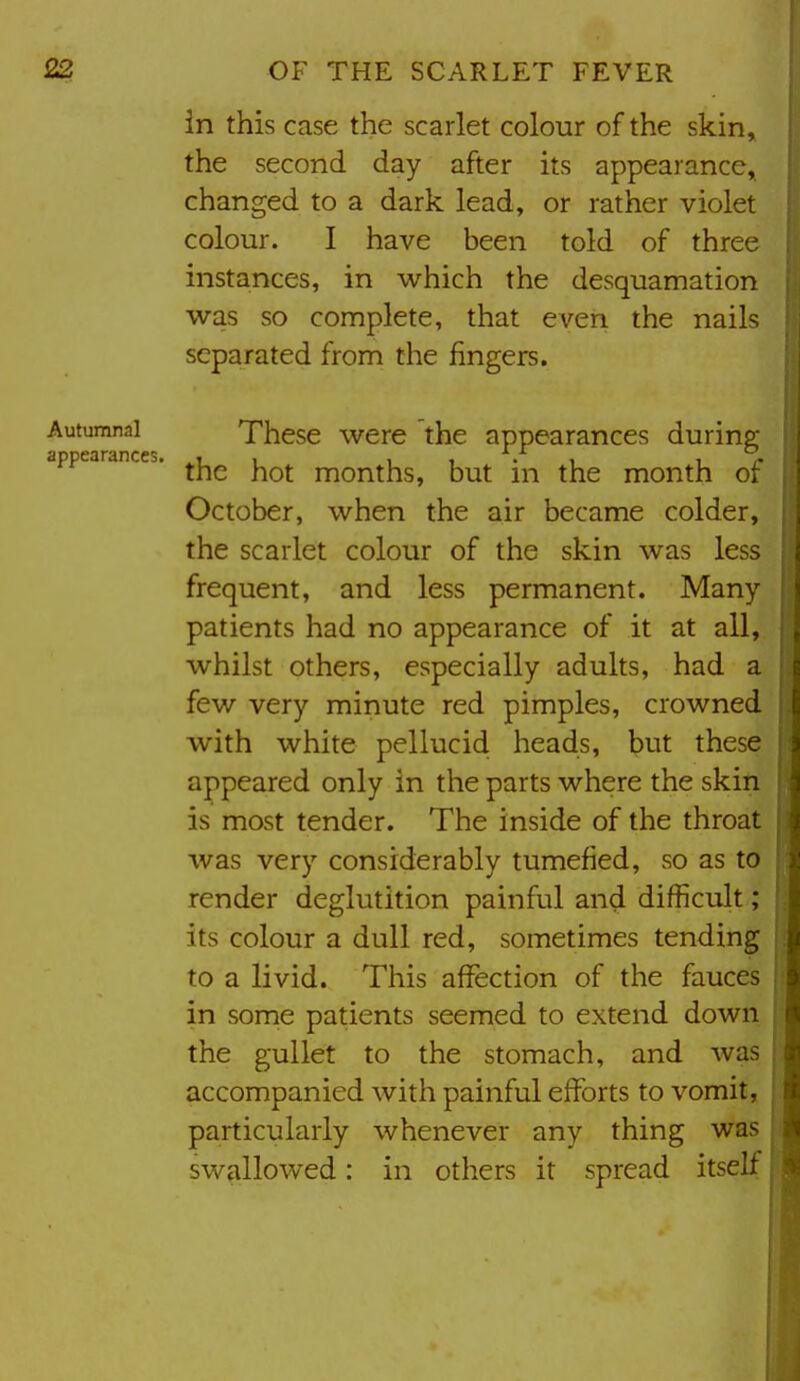 in this case the scarlet colour of the skin, the second day after its appearance^ changed to a dark lead, or rather violet colour. I have been told of three instances, in which the desquamation was so complete, that even the nails separated from the fingers. Autumnni These were the appearances during dppeaunces. ^j^^ months, but in the month of October, when the air became colder, the scarlet colour of the skin was less frequent, and less permanent. Many patients had no appearance of it at all, whilst others, especially adults, had a few very minute red pimples, crowned with white pellucid heads, but these appeared only in the parts where the skin is most tender. The inside of the throat was very considerably tumefied, so as to render deglutition painful and difficult; its colour a dull red, sometimes tending to a livid. This affection of the fauces in some patients seemed to extend down the gullet to the stomach, and was accompanied with painful efforts to vomit, particularly whenever any thing was swallowed: in others it spread itself