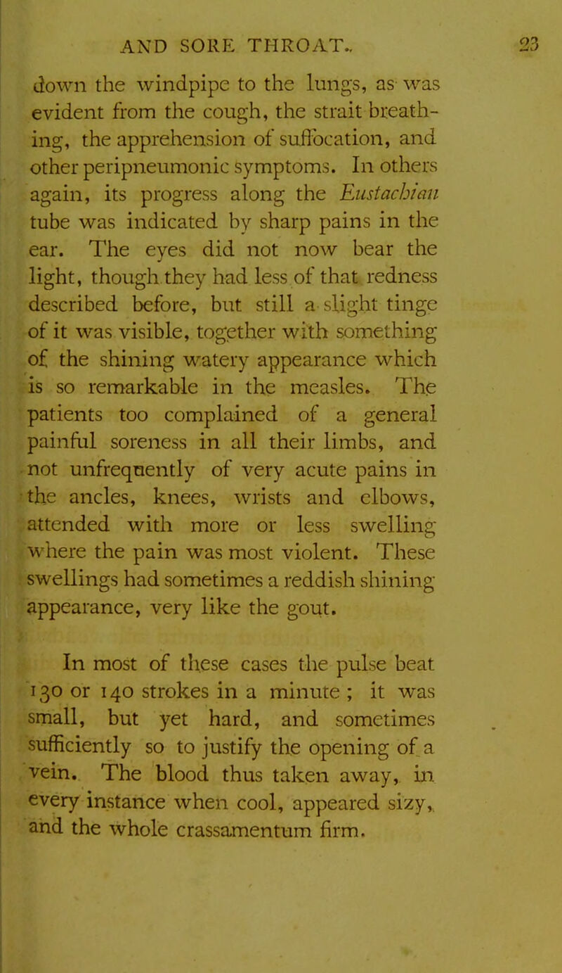 down the windpipe to the lungs, as was evident from the cough, the strait breath- ing, the apprehension of siiflbcation, and other peripneumonic symptoms. In others again, its progress along the Eustachian tube was indicated by sharp pains in the ear. The eyes did not now bear the light, though they had less of that redness described before, but still a slight tinge of it was visible, together with something of the shining watery appearance which is so remarkable in the measles. The patients too complained of a general painful soreness in all their limbs, and not unfreqnently of very acute pains in the ancles, knees, wrists and elbows, attended with more or less swelling where the pain was most violent. These swellings had sometimes a reddish shining appearance, very like the gout. In most of these cases the pulse beat 130 or 140 strokes in a minute ; it was small, but yet hard, and sometimes sufficiently so to justify the opening of a vein. The blood thus taken away, in every instance when cool, appeared sizy,, and the whole crassamentum firm.