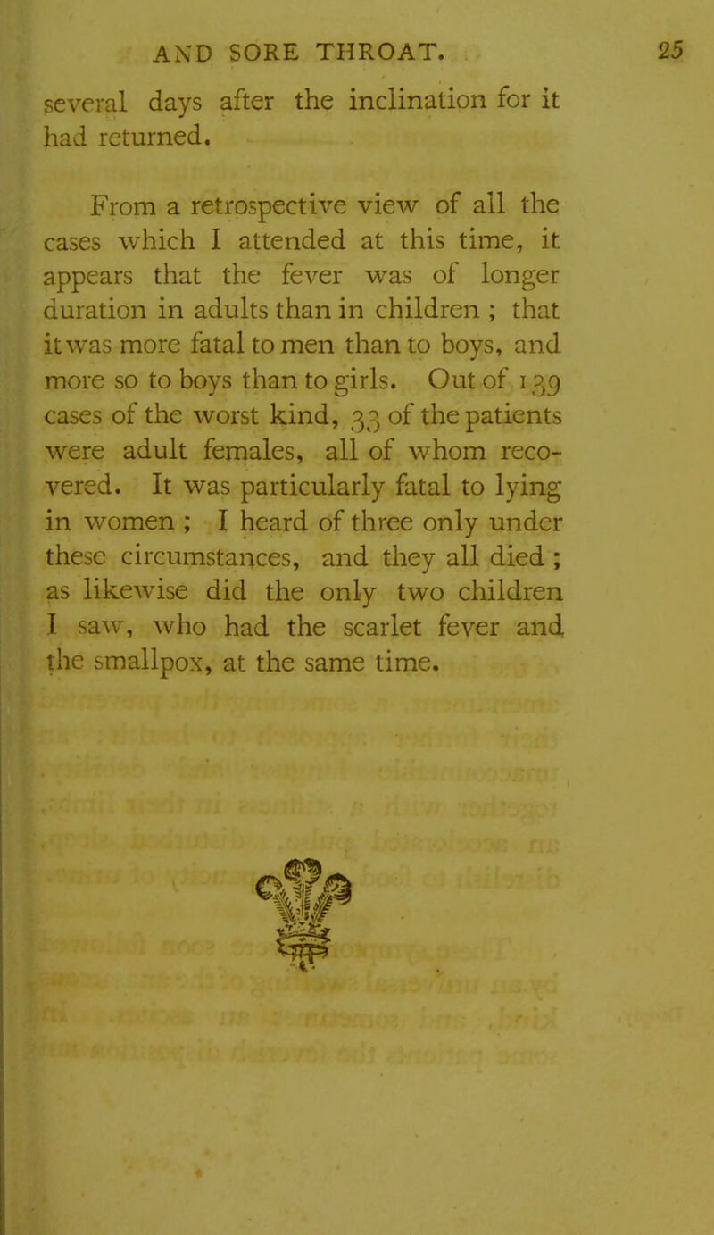 several days after the inclination for it had returned. From a retrospective view of ail the cases which I attended at this time, it appears that the fever was of longer duration in adults than in children ; that it was more fatal to men than to boys, and more so to boys than to girls. Out of 139 cases of the worst kind, 33 of the patients were adult females, all of whom reco- vered. It was particularly fatal to lying in women ; I heard of three only under these circumstances, and they all died ; as likewise did the only two children I saw, who had the scarlet fever and the smallpox, at the same time.