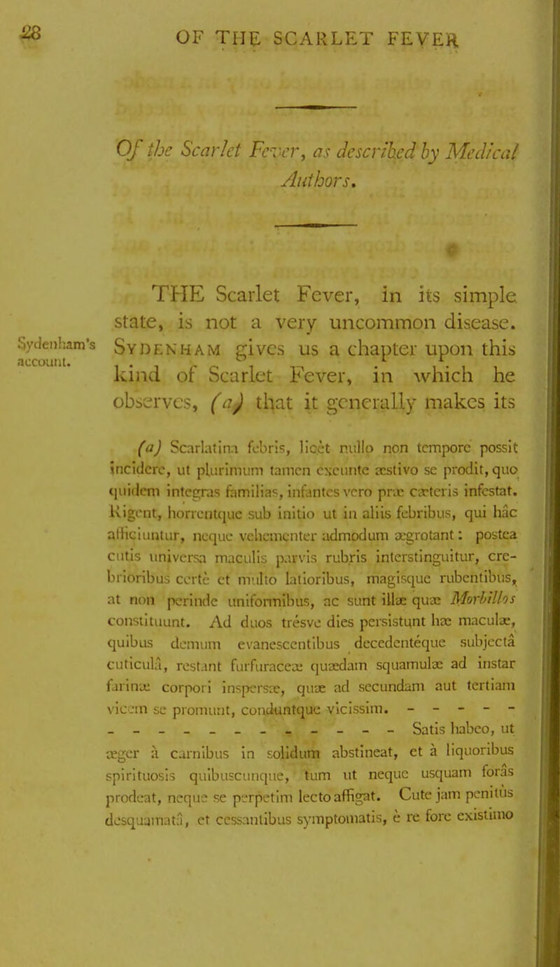 Of the Scarlet Fever, as described by Medical Authors, THE Scarlet Fever, in iis simple state, is not a very uncommon disease. Sydenham's SYDENHAM givcs US a chapter upon this account. i • j c- i i-^ • i • i i kind or Scarlet l^ever, in which he observes, (a) that it generally makes its (a) Scarlatin:i fcbris, licet nullo non tempore possit 5ncidcre, ut plurimum tamcn cxcunte jcstivo se prodit, quo quidem integras familias, infantes vcro prac ca-feiis infestat. Rigcnt, horrcntquc sub initio ut in aliis fcbribus, qui hac aHiciiintur, ncquc vehcmcnter admodum a'grotant: postca cutis imivcrsa maculis parvis rub.ris intcrstinguitur, crc- brioribus ccrtc ct miilto latloribus, magisque rubentibiis, at non perindc uniformibus, ac sunt illae quae Morbillos consiituunt. Ad duos tresve dies peisistynt ha: macula:, quibus demum evanesccntlbus dccedenteque subjccta cuticula, rcst.mt furfuraceo: qusedam squamulac ad instar farina; corpori inspersae, quae ad secundam aut tertiani viccrn se promunt, conduntque vicissim. - - - - - - Satis habco, ut aegcr ii carnibus in solidum abstineat, et a liquoribus spirituosis quibusciinque, tum ut nequc usquam foras prodcat, neque se perpetim lectoaffigat. Cute jam penitus dcsquamat:1, et ccssantibus symptomatis, e re fore cxisiimo