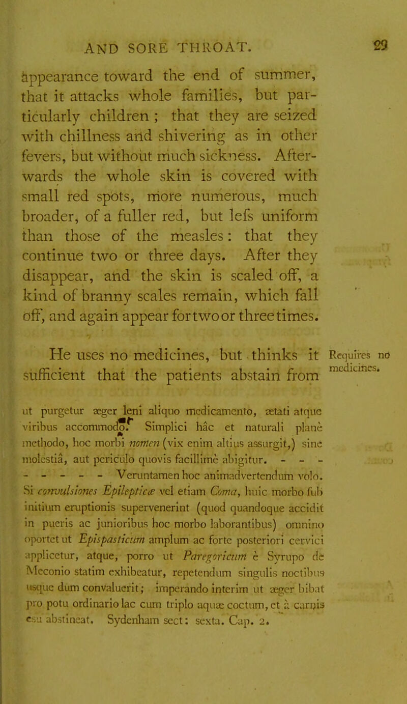 hppeamnce toward the end of summer, that it attacks whole families, but par- ticularly children ; that they are seized with chillness and shivering as in other fevers, but without rhuch sickness. After- wards the whole skin is covered with small red spots, rriore numerous, much broader, of a fuller red, but lefs uniform than those of the measles: that they continue two or three days. After they disappear, and the skin is scaled off, a kind of branny scales remain, which fall off, and again appear for two or three times. He uses no medicines, but thinks it Requires no sufficient that the patients abstain from ™^^^'^''^^* ut purgetur aeger leni aliquo medicamento, aetati atque viribus accommod*r Simplici hac et natural! plane inediodo, hoc morbi nonten (vix enim altlus assurgit,) sine niolestia, aut perlculo quovis facillime abigitur. - - - - _ _ _ _ Veruntamenhoc animadvertendum volo. Si convulsiones Epileptics vel etiam Coma, hulc morbo Tub initium en.iptionis supervenerint (quod quandoque accidit in pucris ac junioribus hoc morbo laborantibus) omnino oportetut Epispasticum amplum ac forte posteriori cervici applicctur, atque, porro ut Paregoricurrt e Syrupo dc Meconio statim exhibeatur, repetcndum singulis noctibu? uscjue dum con valuer it; imperando interim ut aeger bibat pro potu ordinariolac cum triplo aquas coctum,et ;i carijis esu abstineat, Sydenham sect: sexta. Cap. 2.