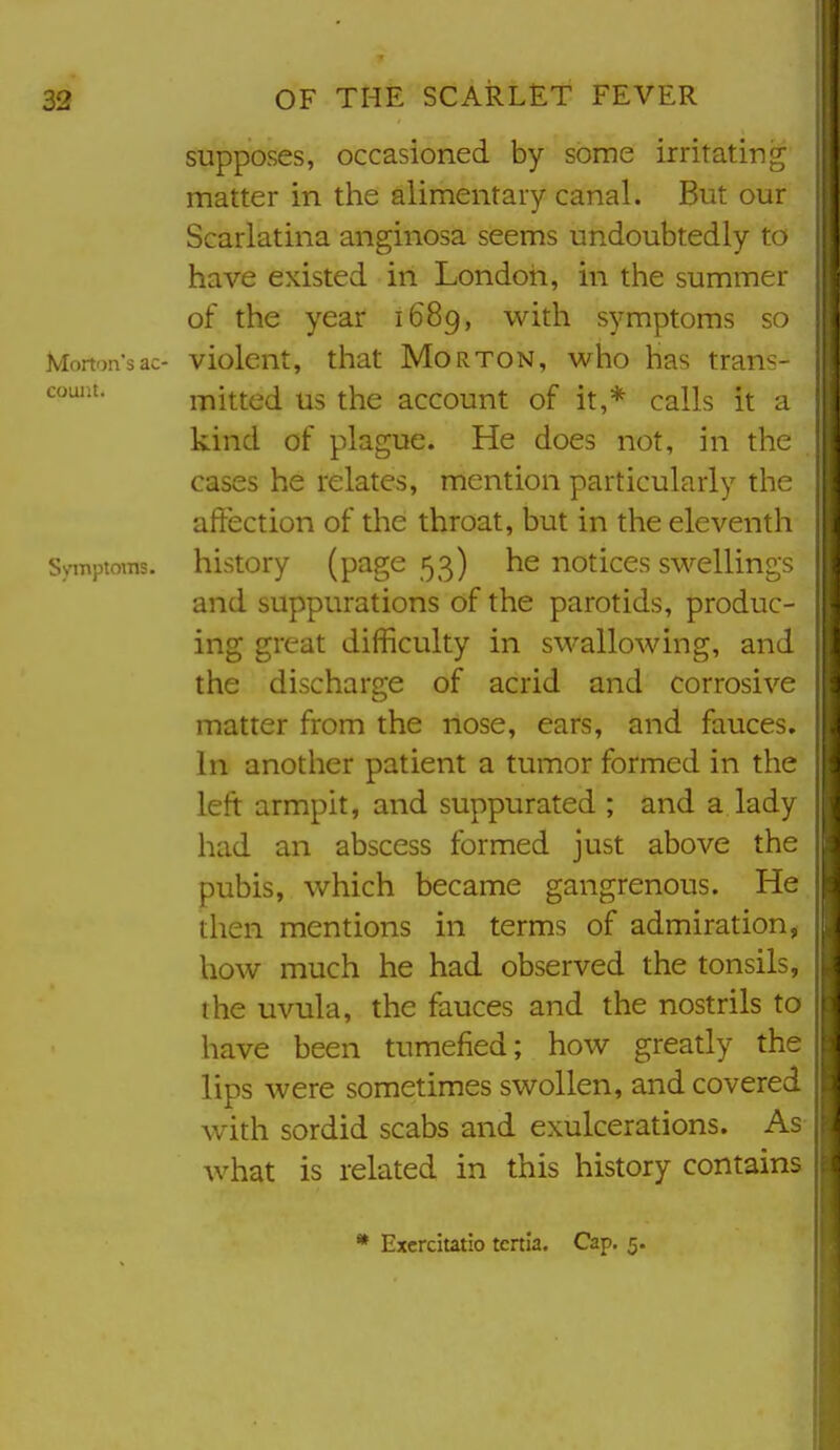 supposes, occasioned by some irritating matter in the alimentary canal. But our Scarlatina anginosa seems undoubtedly to have existed in London, in the summer of the year 1689, with symptoms so Morton's ac- violcnt, that Morton, who has trans- couat. mitted us the account of it,* calls it a kind of plague. He does not, in the . cases he relates, mention particularly the affection of the throat, but in the eleventh Symptoms, history (page 53) he notices swellings and suppurations of the parotids, produc- ing great difficulty in swallowing, and the discharge of acrid and corrosive matter from the nose, ears, and fauces. In another patient a tumor formed in the left armpit, and suppurated ; and a lady had an abscess formed just above the pubis, which became gangrenous. He then mentions in terms of admiration, how much he had observed the tonsils, the uvula, the fauces and the nostrils to have been tumefied; how greatly the lips were sometimes swollen, and covered with sordid scabs and exulcerations. As what is related in this history contains * Excrcitatio tenia. Cap, 5.