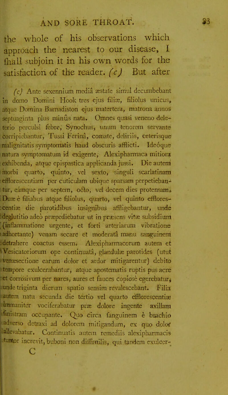 the whole of his observations which approach the nearest to our disease, I lhall subjoin it in his own words for the satisfaction of the reader, But after (c} Ante sexennium media sestate simiil decumbebant in domo Domini Hook tres ejus filize, filiolus unicus, atquc Domina Barnadiston ejus matertcra, matrona annos septuaginta plus minus nata. Omnes quasi veneno dcle- : terio pcrculsi febre, SynochuSj unum tenorem servante : i:oiTipicbantur, Tussi Ferina, comate, ddirlis, ceterisque malignitatis symptontatis haud obscuris afflicti. Ideoque natura symptomatum id exigcnte, Alexipharmaca mitiora exhibenda, atquc epispastica applicanda jussi. Die auterri morbi quarto, quinto, vel sexto, singuli scarlatinam efflorescentiam' per cuticulam ubique sparsam pcrpetiebaa- tur, eimque per septem, o£lo, vel decern dies protensam* I Duse e filiabus atque filiolus, quarto, vel quinto efflores- :centi3e die parotidibus insignibus affligcbantur, unde ideglutitio adeo prsepediebatur ut in praesens vitas subsidiunl \ (inBammatione urgente, et forti arteriarum vibratione )adhortante) venam secare et moderafa manu sanguineni -detrahere coactus essemi Alexipharmacorum autem et Weslcatoriorum ope continuata, glandulas parotides (utut ' Venaesectione earum dolor et ardor mitigarentur) debito : tempore exulcerabantur, atque apostematis ruptis pus acre et con^dsivuffl per nares, aures et fauces copiose egerebatur^ . unde triginta dierum spatio sensim revalcscebant. Filia ; autem natu sccunda die tertio vel quarto efflorescentiae ■ Iramaniter vociferabatur prae dolore ingentc axillam ifinlstram ocCupante. Quo circa fanguinem e bijachio i adverse detraxi ad dolorem mltigandum, ex quo doloi' jiallevabatur. Continuatis autem remediis alexipharmacis tuntor incrcvit, buboni non dilfimiiis, qui tandem exukcr- c