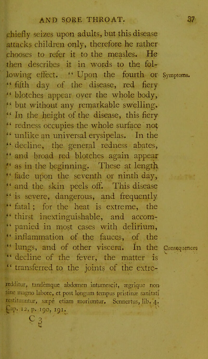 fjhiefly seizes upon adults, but this disease attack? children only, therefore he rather chooses to refer it to the rneasles. He then describes it in words to the folr lowing effect.  Upon the fourth or Symptoms.  fifth day of the disease, red fiery  blotches appear oyer the whole body,  but without any ren^arkable swelling. *' In the height of the disease, this fiery *' redness occupies the whole surface not  unlike an universal erysipelas. In the  decline, the general redness abates,  and broad red blotches again appear  as in the beginning. These at lengtji  fade upon the seventh or ninth day,  and the skin peels off. This disease  is severe, dangerous, and frequently  fatal; for the heat is extreme, the  thirst inextinguishable, and accom-  panied in most cases with delirium,  inflammation of the fauces, of the  lungs, and of other viscera. In the Consequences  decline of the fever, the matter is  transferred to the joints of the extre^- rcdditur, tandemque abdomen intumescit, segrique non sine inagno labore, et post longum tempus pristinae sanitati restituuntur, saspe etiam morluntur. Scnnertus, Iib,^^4. ^ap. 12, p. 190, 191. ' 3 w