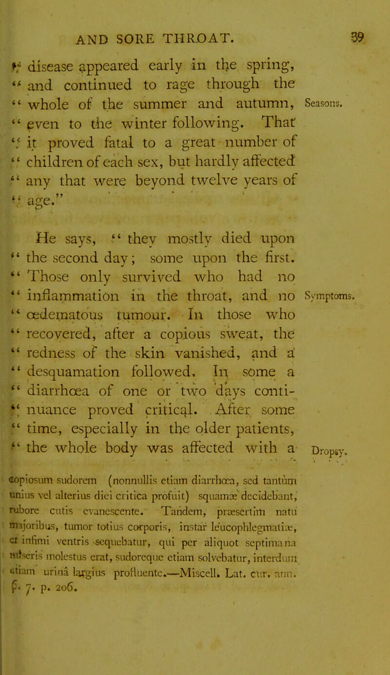 ft disease appeared early in the spring,  and continued to rage through the  whole of' the summer and autumn, Seasons. *' even to the winter following. That it proved fatal to a great number of  children of each sex, but hardly affected  any that were beyond twelve years of  age. He says,  they mostly died upon  the second day; some upon the first. *' Those only survived who had no *' inflammation in the throat, and no Symptoms. ' * oedetnatous tumour. In those who *' recovered, after a copious sweat, the  redness of the skin vanished, and a:  desquamation followed. In, some a  diarrhoea of one or two days conti- *'nuance proved critical. . After some time, especially in the older patients,  the whole body was affected with a Dropsy. copiosum sudorem (nonnullis etiam diarrhcca, sed tantuiji unius vel alterius dici critica profuit) squamae'dccidebant, rubore cutis cvancsccnte. Tandem, praeserlim natii nnjoribus, tumor totius ccHrporis, instar leucophlegmati.K, infimi ventris ^-qucbatur, qui per aliquot septimana mtserls molcstus erat, sudoreque etiam solvebatur, interdum etiam urina lairgius proHuente.—Misccll. Lat. cur. arm. ^. y. p. 206.