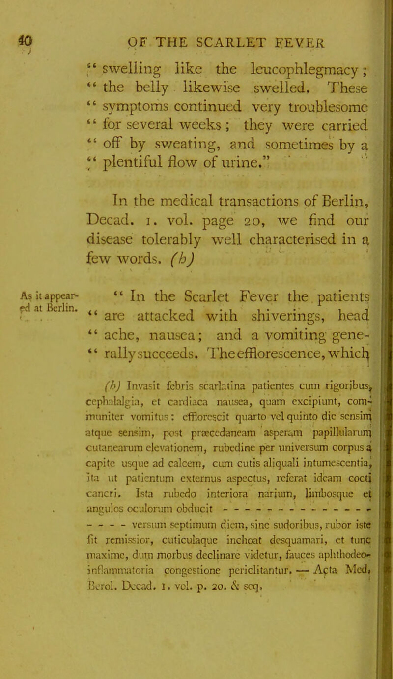 i *' swelling like the leucophlegmacy; *' the belly likewise swelled. These *' symptoms continued very troublesome *' for several weeks ; they were carried *' off by sweating, and sometimes by a *' plentiful flow of urine. In the medical transactions of Berlin, Decad. i. vol. page 20, we find our disease tolerably well characterised in a few words, (h) As it appear-  In the Scarlct Fever the patients ..at crin. attacked with shiverings, head *'ache, nausea; and a vomiting gene- *' rally succeeds. The efflorescence, whicl^ (h) Invasit febris scarlatina paticntcs cum rigorjbus^ ccphnlalgia, et cardiaca nausea, quam cxcipiunt, com-^ muniter vomifus: cfflorcscit quarto vol quihto die sensing afquc senf5im, por,t prarccdancam asperc^m papillularuni cutanearum clevationcm, rubcdine per univcrsum corpus^ capitc usque ad calcem, cum cutis aliquali intumescentia^ jta ut patientum cxtcrnus aspectus, referat idcam coctj cancri. Ista rubcdo interiora narjum, limbosque ei angulos oculorum obducit ------- — - - — - - versnm scptimum diem, sine sudoribus, rubor iste fit rcmissior, cuticulaque inchoat dcsquamari, ct tuiic rnaxime, duiri morbus dcclinare vldctur, fauces aplitliodeo- jnflammatoria congcstione pcriclitantur, — Afta Modi Bcrol. Dccad. I. vol. p. 20. scq,