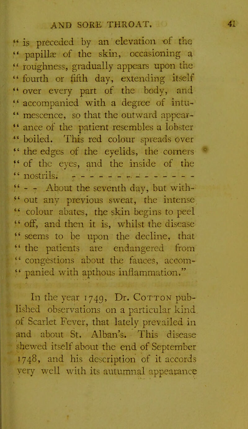 is preceded by an elevation of the '* papillae of the skin, occasioning a roughness, gradually appears upon the  fourth or fifth day, extending itself *' over every part of the body, and  accompanied with a degree of intu^ *' mescence, so that the outward appear- ** ance of the patient resembles a lobster  boiled. This red colour spreads over *' the edges of the eyelids, the corners ■ ' of the eyes, and the inside of the *' nostrils. ----- - r-. - -- -- -- - - About the seventh day, but with- ^' out any previous sweat, the intense *' colour abates, the skin begins to peel  off, and then it is, whilst the disease *' seems to be upon the decline, that *' the patients are endangered from congestions about the fauces, aceom- panied with apthous inflammation. In the year 1749, Dr. Cotton pub- lished observations on a particular kind of Scarlet Fever, that lately prevailed in and about St. Alban's. This disease shewed itself about the end of September 1748, and his description of it accords very well with its autumnal appearance