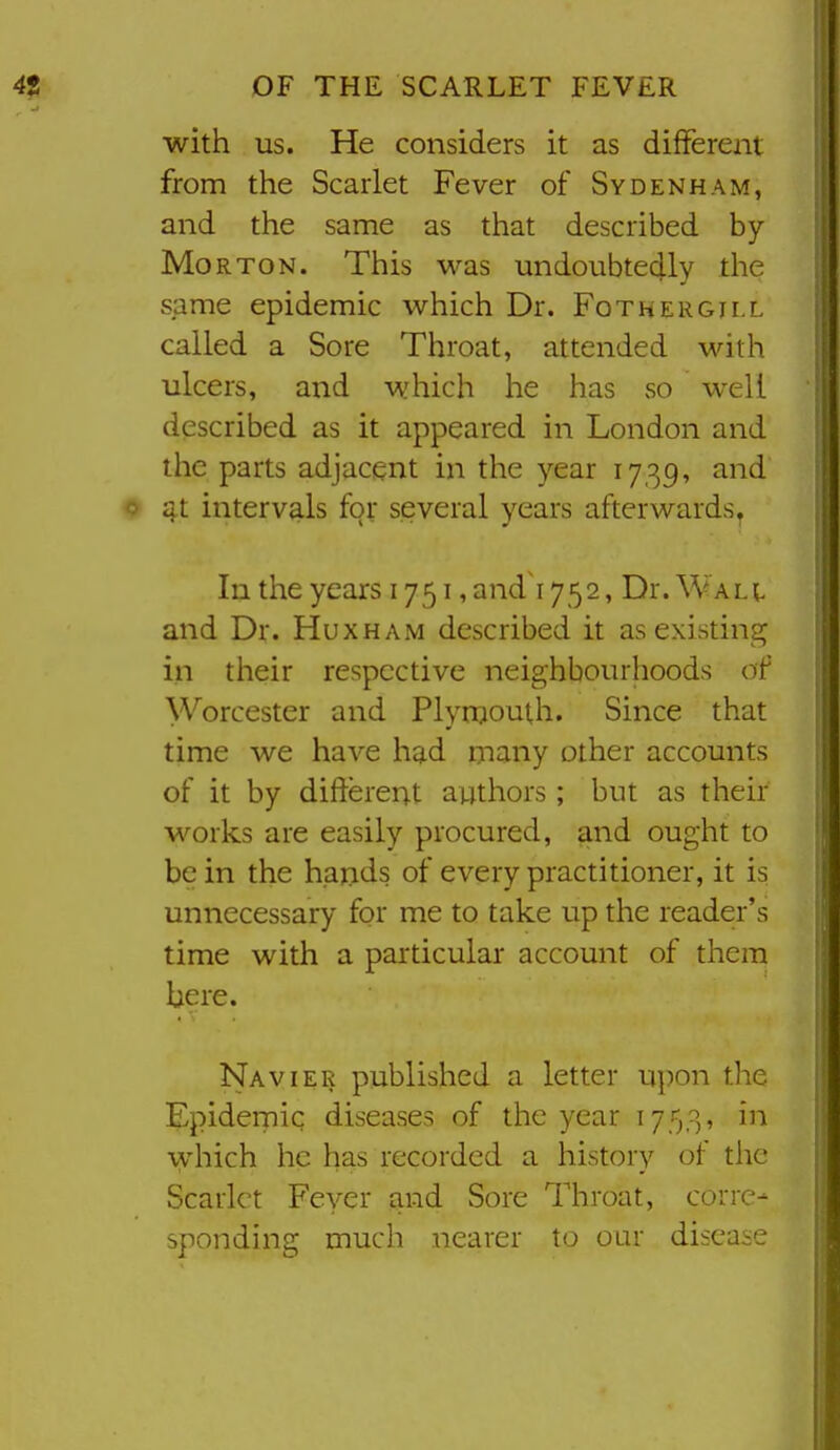 with us. He considers it as different from the Scarlet Fever of Sydenham, and the same as that described by Morton. This was undoubtedly the same epidemic which Dr. Fothergill called a Sore Throat, attended with ulcers, and which he has so well described as it appeared in London and the parts adjacent in the year 1739, and 4t intervals for several years afterwards. In the years 1751, and 1752, Dr. Walt and Dr. Huxham described it as existing in their respective neighbourhoods of Worcester and Plyrqouth. Since that time we have had many other accounts of it by different authors ; but as their works are easily procured, and ought to be in the hajids of every practitioner, it is unnecessary for me to take up the reader's time with a particular account of them bere. Navier published a letter upon the Epidernic diseases of the year 1753, in which he has recorded a history of the Scarlet Feyer and Sore Throat, corre- sponding much nearer to oar disease