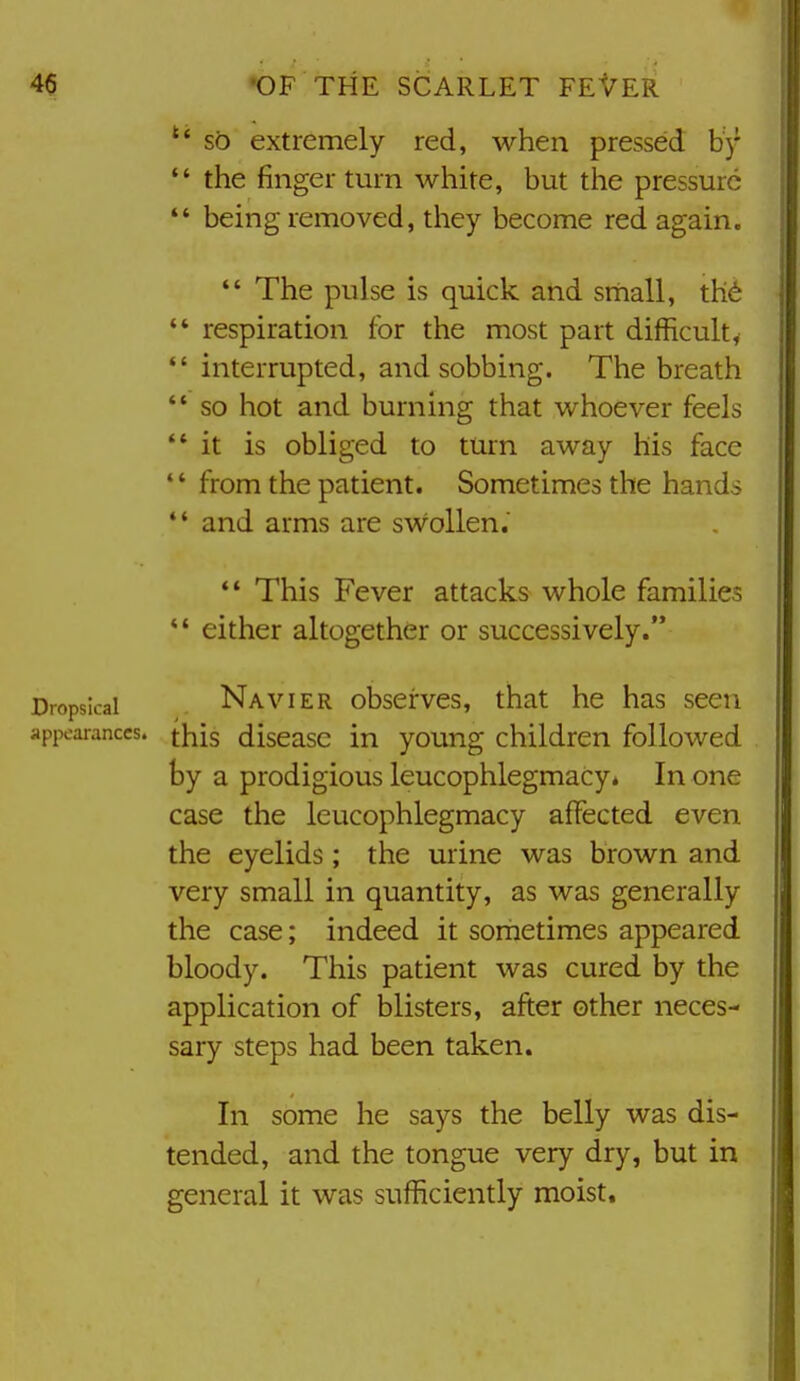so extremely red, when pressed bj*  the finger turn white, but the pressure *' being removed, they become red again.  The pulse is quick arid small, th6 *' respiration for the most part difficult,  interrupted, and sobbing. The breath '* so hot and burning that whoever feels *' it is obliged to turn away his face from the patient. Sometimes the hands *' and arms are swollen. This Fever attacks whole families *' either altogether or successively. Dropsical Navier obscrves, that he has seen api>oaranccs. f^is diseasc in young children followed by a prodigious leucophlegmacy. In one case the leucophlegmacy affected even the eyelids; the urine was brown and very small in quantity, as was generally the case; indeed it sometimes appeared bloody. This patient was cured by the application of blisters, after other neces- sary steps had been taken. In some he says the belly was dis- tended, and the tongue very dry, but in general it was sufficiently moist.