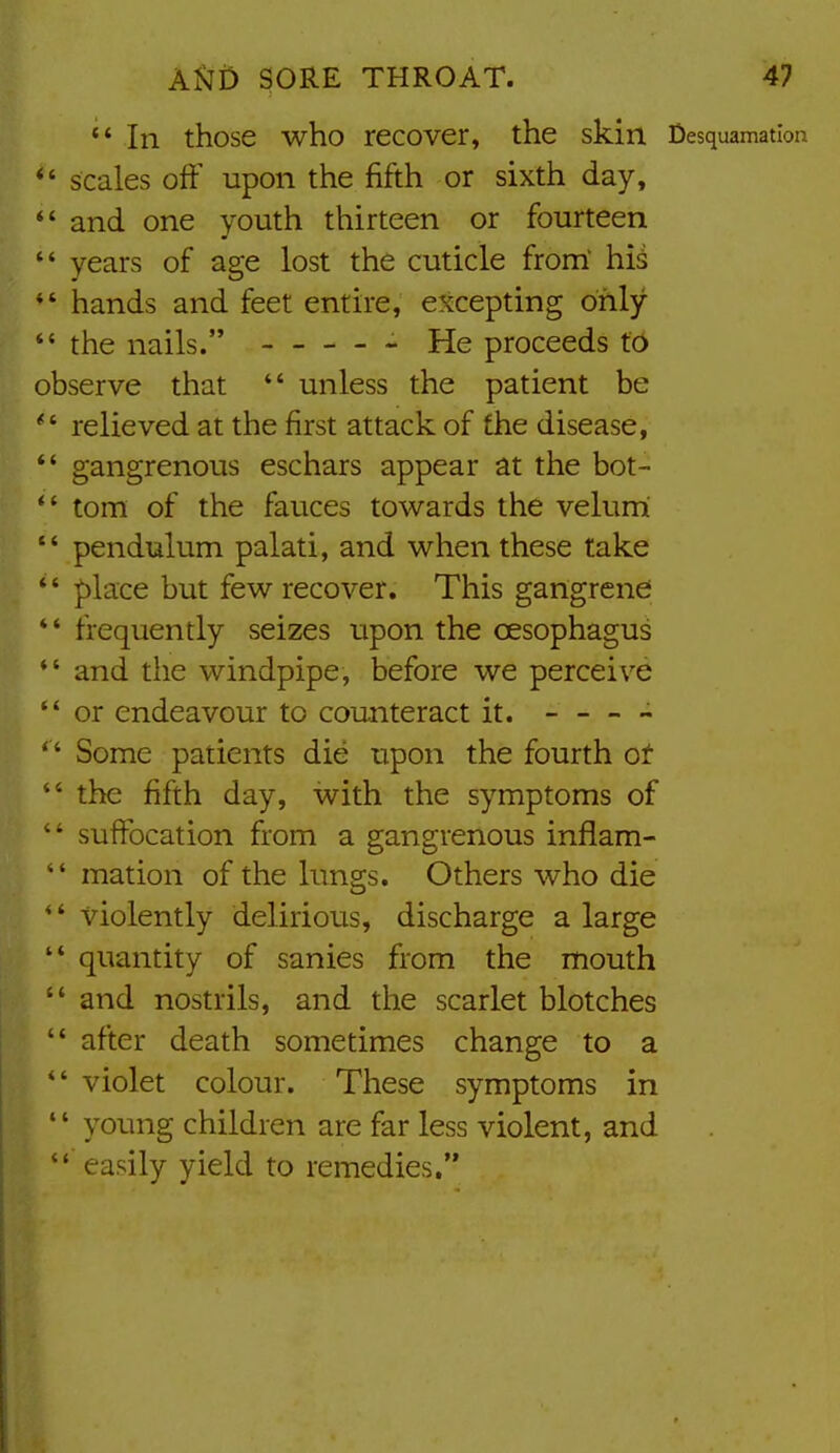 '* In those who recover, the skin Desquamation *' scales off upon the fifth or sixth day, *' and one youth thirteen or fourteen  years of age lost the cuticle from' hii *' hands and feet entire, excepting only  the nails. He proceeds to observe that *' unless the patient be relieved at the first attack of the disease, *' gangrenous eschars appear at the bot- torn of the fauces towards the velum pendulum palati, and when these lake *' place but few recover. This gangrene *' frequently seizes upon the oesophagus *' and the windpipe, before we perceive *' or endeavour to counteract it. - — ~ *' Some patients die upon the fourth ot  the fifth day, with the symptoms of  suffocation from a gangrenous inflam-  mation of the lungs. Others who die *' violently delirious, discharge a large  quantity of sanies from the mouth  and nostrils, and the scarlet blotches  after death sometimes change to a violet colour. These symptoms in  young children are far less violent, and  easily yield to remedies.