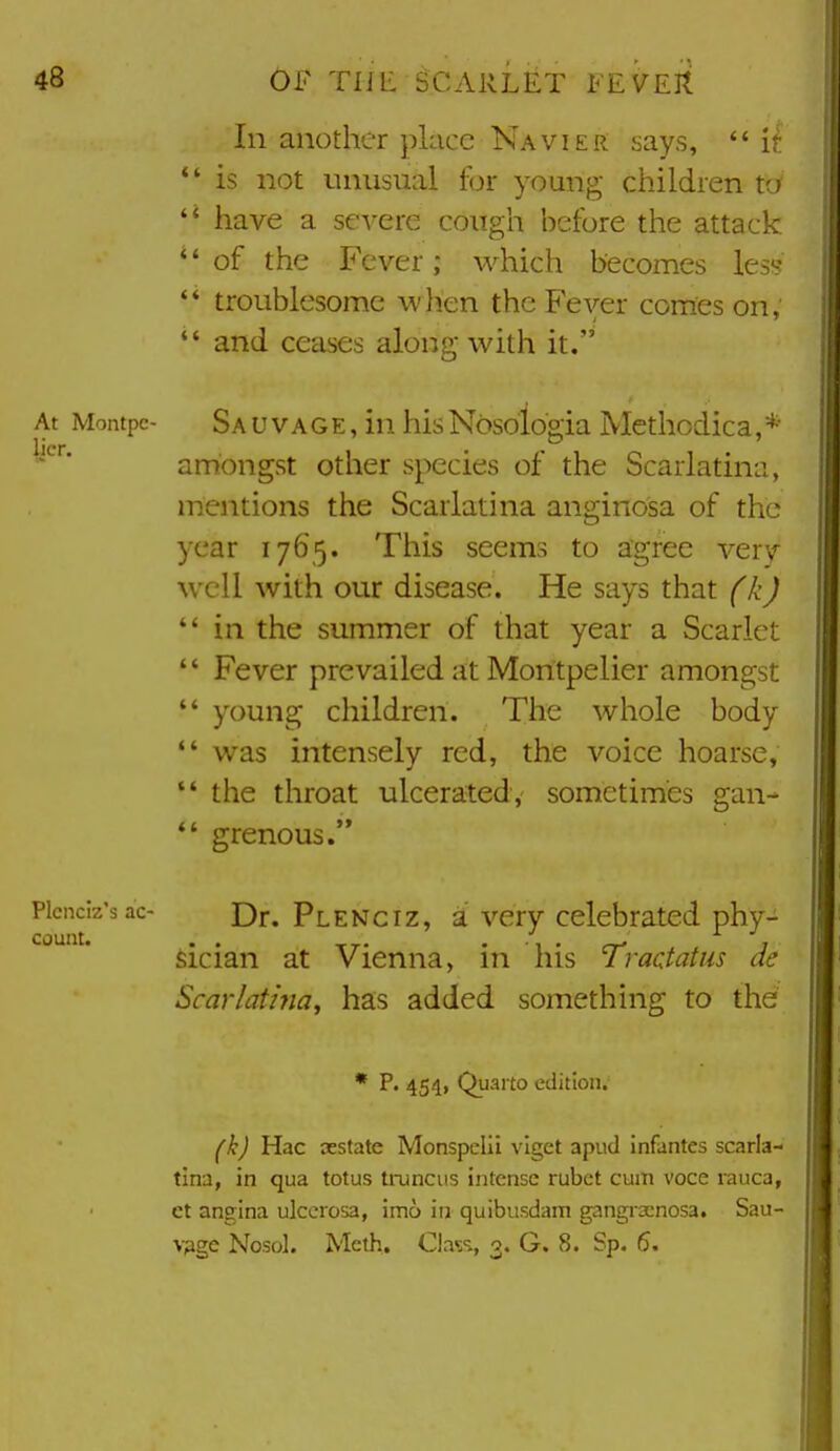 In another place Navier says,  it *' is not unusual for young children to  have a severe cough before the attack of the Fever; which becomes lesi?  troublesome when the Fever comes on,  and ceases along with it. At Montpc- Sa u vAGE, in his Nbsologia IVlethodica, amongst other species of the Scarlatina, mentions the Scarlatina anginosa of the year 1765. This seems to agree very well with our disease. He says that fkj *' in the summer of that year a Scarlet  Fever prevailed at Montpelier amongst  young children. The whole body  was intensely red, the voice hoarse,  the throat ulcerated, sometimes gan- *' grenous. Plcnciz'sac- Dr. Plenciz, a Very Celebrated phy- sician at Vienna, in his Tractatus de Scarlatina, has added something to the * p. 454, Quarto edition. (k) Hac sestate Monspclii viget apud infantes scarla- tina, in qua totus truncus intense rubct cum voce rauca, et angina ulcerosa, imo in quibusdam gangrsenosa. Sau- vpge Nosol. Meth, Cla?!, 3. G. 8. Sp, 6.