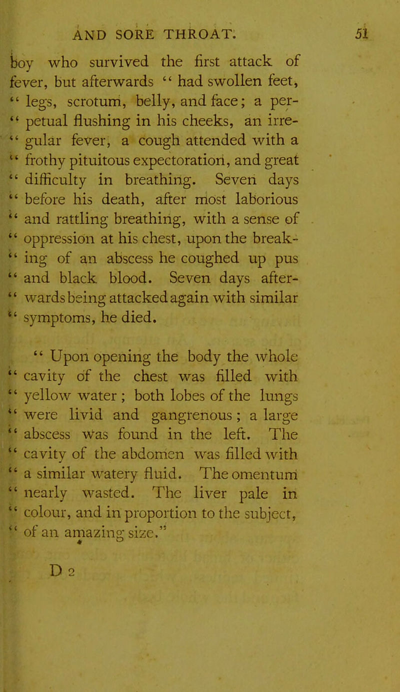 boy who survived the first attack of fever, but afterwards  had swollen feet,  legs, scrotum, belly, and face; a per-  petual flushing in his cheeks, an irre- gular fever, a cough attended with a  frothy pituitous expectoration, and great  difficulty in breathing. Seven days  before his death, after most laborious  and rattling breathirlg, with a sense of  oppression at his chest, upon the break-  ing of ^n abscess he coughed up pus  and black blood. Seven days after-  wards being attacked again with similar symptoms, he died. '* Upon opening the body the whole  cavity of the chest was filled with '' yellow water ; both lobes of the lungs *' were livid and gangrenous; a large  abscess was found in the left. The  cavity of the abdomen was filled with  a similar watery fluid. Theomenturri  nearly wasted. The liver pale in  colour, and in proportion to the subject, of an amazino* size. D 2