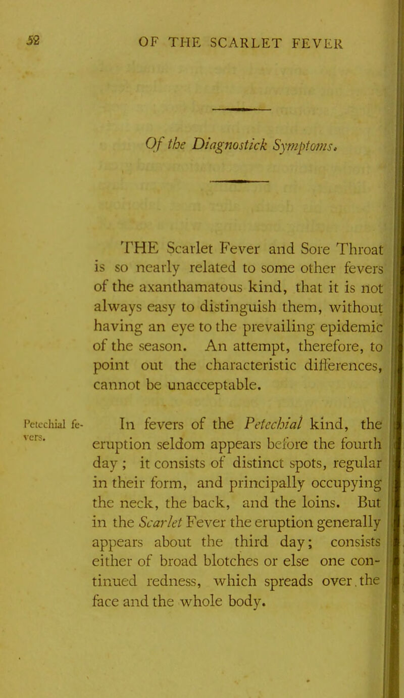 Of the Diagnostick Sy??iptojns, THE Scarlet Fever and Sore Throat is so nearly related to some other fevers of the axanthamatous kind, that it is not always easy to distinguish them, without having an eye to the prevailing epidemic of the season. An attempt, therefore, to point out the characteristic diflerences, cannot be unacceptable. Petechial fc- In fevcrs of the Petechial kind, the eruption seldom appears before the fourth day ; it consists of distinct spots, regular in their form, and principally occupying the neck, the back, and the loins. But in the Scarlet Fever the eruption generally appears about the third day; consists either of broad blotches or else one con- tinued redness, which spreads over , the face and the whole body.