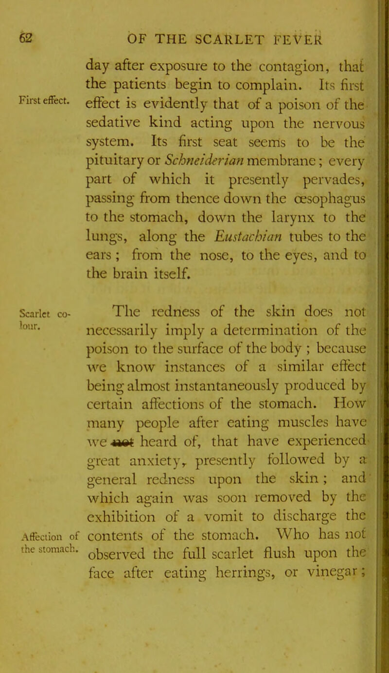 day after exposure to the contagion, that the patients begin to complain. Its first • effect is evidently that of a poison of the sedative kind acting upon the nervous system. Its first seat seems to be the pituitary or Schneiderian membrane; every part of which it presently pervades, passing from thence down the oesophagus to the stomach, down the larynx to the lungs, along the Eustachian tubes to the ears ; from the nose, to the eyes, and to the brain itself. Scarlet co- The redncss of the skin does not lour. necessarily imply a determination of the poison to the surface of the body ; because we know instances of a similar effect being almost instantaneously produced by certain affections of the stomach. How many people after eating muscles have we heard of, that have experienced great anxiety^ presently followed by general redness upon the skin; and which again was soon removed by the exhibition of a vomit to discharge the Afieciion of contents of the stomach. Who has not the stomach, ^^served the full scarlet flush upon the face after eating herrings, or vinegar;