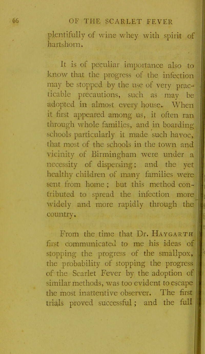 plentifully of wine whey with spirit of hartshorn. It is of peculiar importance also to know that the progress of the infection may be stopped by the use of very prac- ticable precautions, such as may be adopted in almost every house*. When it first appeared among us, it often ran through whole families, and in boarding- schools particularly it made such havoc, that most of the schools in the town and vicinity of Birmingham were under a necessity of dispersing; and the yet healthy children of many families were sent from home ; but this method con- tributed to spread the infection more ■widely and more rapidly through the country. From the time that Dr. Haygarth first communicated to me his ideas of stopping the progress of the smallpox, the probability of stopping the progress of the Scarlet Fever by the adoption of similar methods, was too evident to escape the most inattentive observer. The first tria;ls proved successful; and the full