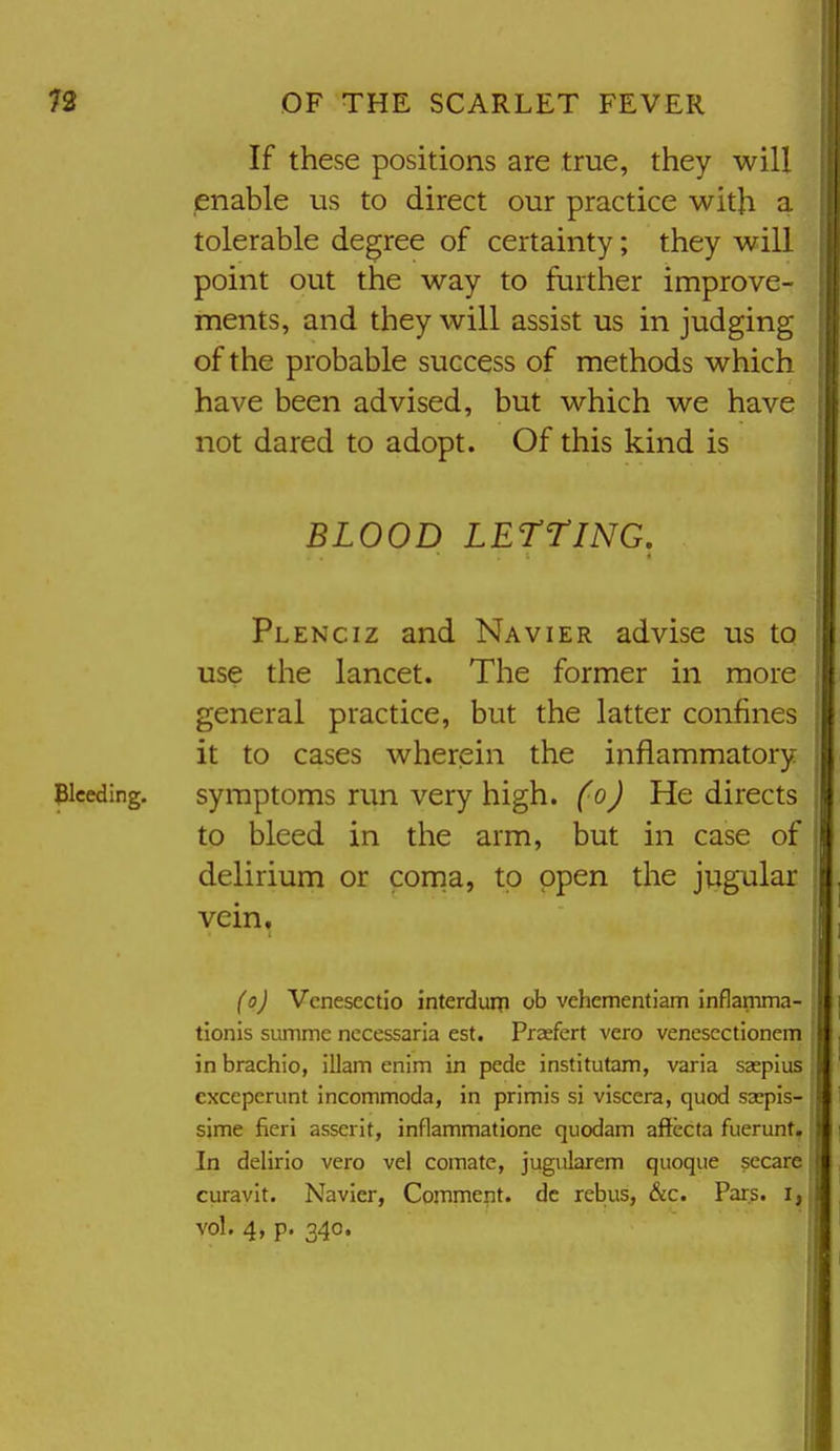 If these positions are true, they will enable us to direct our practice with a tolerable degree of certainty; they will point out the way to further improve- ments, and they will assist us in judging of the probable success of methods which have been advised, but which we have not dared to adopt. Of this kind is BLOOD LETTING, Plenciz and Navier advise us to use the lancet. The former in more general practice, but the latter confines it to cases wherein the inflammatory piceding. symptoms run very high, foj Redirects to bleed in the arm, but in case of delirium or corna, to open the jugular vein. (oj Vcnesectio interdurp ob vehementiam inflamma- tionis summe nccessaria est. Praefert vero venesectionem in brachio, illam enim in pede institutam, varia saspius cxceperunt incommoda, in primis si viscera, quod sxpis- sime fieri asserit, inflammatione quodam aftecta fuerunt, In delirio vero vel comate, jugularem quoqiie sccare curavit. Navier, Comment, dc rebus, &c. Pars, i, vol. 4, p. 340.