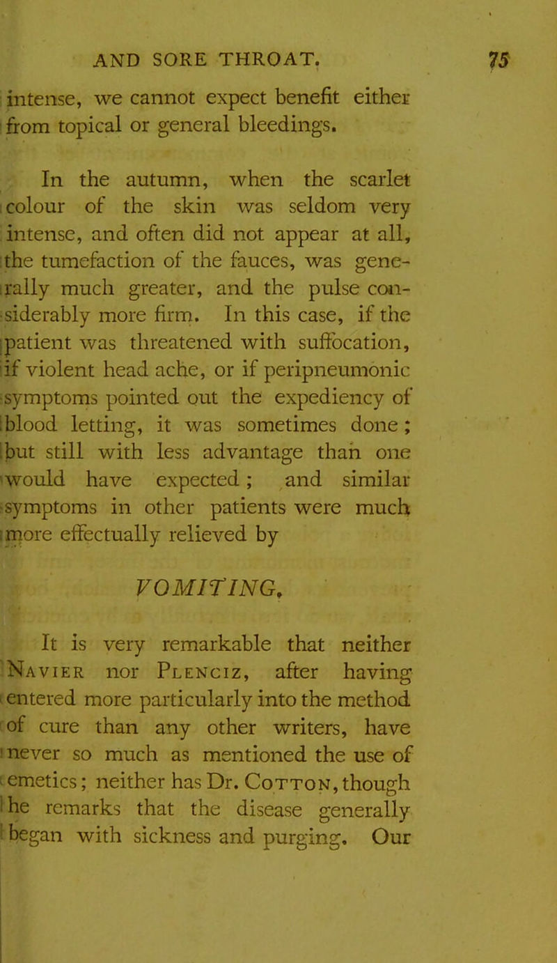 intense, we cannot expect benefit either ■ from topical or general bleedings. In the autumn, when the scarlet I colour of the skin was seldom very ! intense, and often did not appear at all, ;the tumefaction of the fauces, was gene- irally much greater, and the pulse con- siderably more firm. In this case, if the [patient was threatened with suffocation, iif violent head ache, or if peripneumonic ■symptoms pointed out the expediency of i blood letting, it was sometimes done; ibut still with less advantage than one *Would have expected; and similar :symptoms in other patients were much more effectually relieved by VOMITING, It is very remarkable that neither ^Na viER nor Plenciz, after having I entered more particularly into the method :of cure than any other writers, have I never so much as mentioned the use of 1 emetics; neither has Dr. Cotton, though ihe remarks that the disease generally i began with sickness and purging. Our