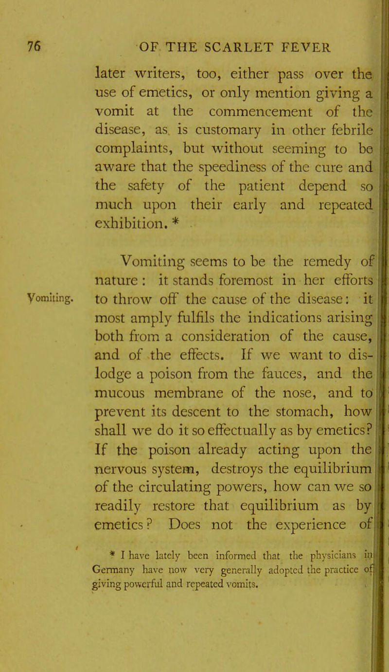 later writers, too, either pass over the use of emetics, or only mention giving a vomit at the commencement of the disease, as is customary in other febrile complaints, but without seeming to be aware that the speediness of the cure and the safety of the patient depend so much upon their early and repeated exhibition. * Vomiting seems to be the remedy of | nature : it stands foremost in her efforts Vomiting, to throw off the cause of the disease: it most amply fulfils the indications arising both from a consideration of the cause, and of the effects. If we want to dis-1 lodge a poison from the fauces, and the mucous membrane of the nose, and to'| prevent its descent to the stomach, howj shall we do it so effectually as by emetics? If the poison already acting upon the nervous system, destroys the equilibrium! of the circulating powers, how can we so readily restore that equilibrium as by emetics ? Does not the experience of * I have lately been informed that the physicians im Germany have now very generally adopted the practice of: giving powerful and repeated vomits.