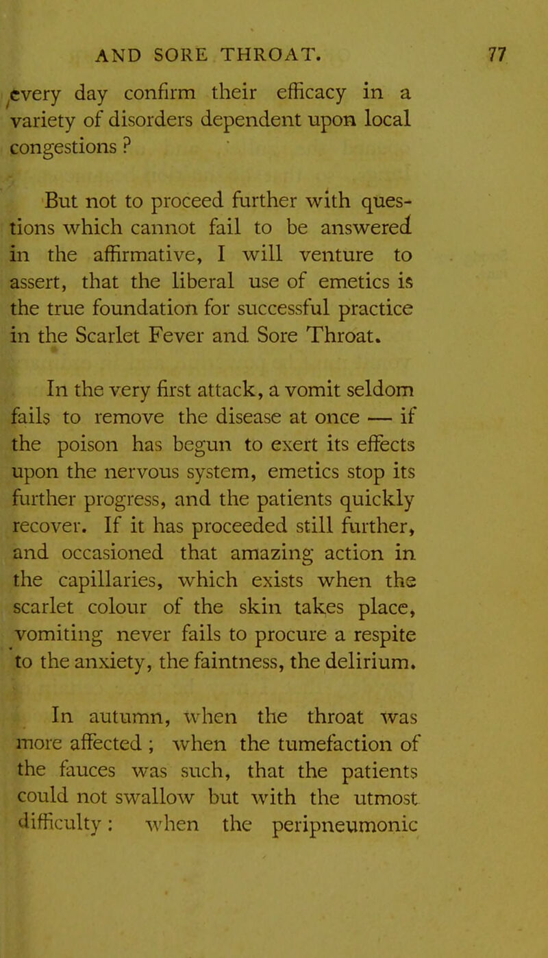 ^cvery day confirm their efficacy in a variety of disorders dependent upon local congestions ? But not to proceed further with ques- tions which cannot fail to be answered in the affirmative, I will venture to assert, that the liberal use of emetics is the true foundation for successful practice in the Scarlet Fever and Sore Throat. In the very first attack, a vomit seldom fails to remove the disease at once — if the poison has begun to exert its effects upon the nervous system, emetics stop its further progress, and the patients quickly recover. If it has proceeded still further, and occasioned that amazing action in the capillaries, which exists when the scarlet colour of the skin takes place, vomiting never fails to procure a respite to the anxiety, the faintness, the delirium. In autumn, when the throat was more affected ; when the tumefaction of the fauces was such, that the patients could not swallow but with the utmost difficulty: when the peripneumonic