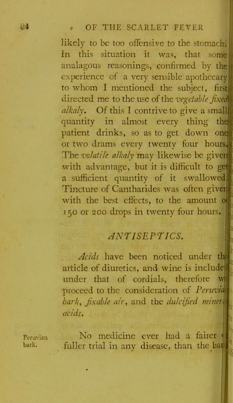 likely to be too offensive to the stomacl; In this situation it was, that somf analagous reasonings, confirmed by th experience of a very sensible apothccai to whom I mentioned the subject, fir directed me to the use of the vegetable Jixi alkaly. Of this I contrive to give a sma I quantity in almost every thing tlv patient drinks, so as to get down one or two drams every twenty four hours. The volatile alkaly may likewise be give with advantage, but it is difficult to g( a sufficient quantity of it swallowed Tincture of Cantharides was often give with the best effects, to the amount 150 or 200 drops in twenty four hours. JNTlSEPriCS, yields have been noticed under t article of diuretics, and wine is include under that of cordials, therefore v proceed to the consideration of Peruvi bai'k^ Jixahle air, and the diilcijicd miner acids, No medicine ever had a fairer fuller trial in any disease, than the b Peruvian bark.