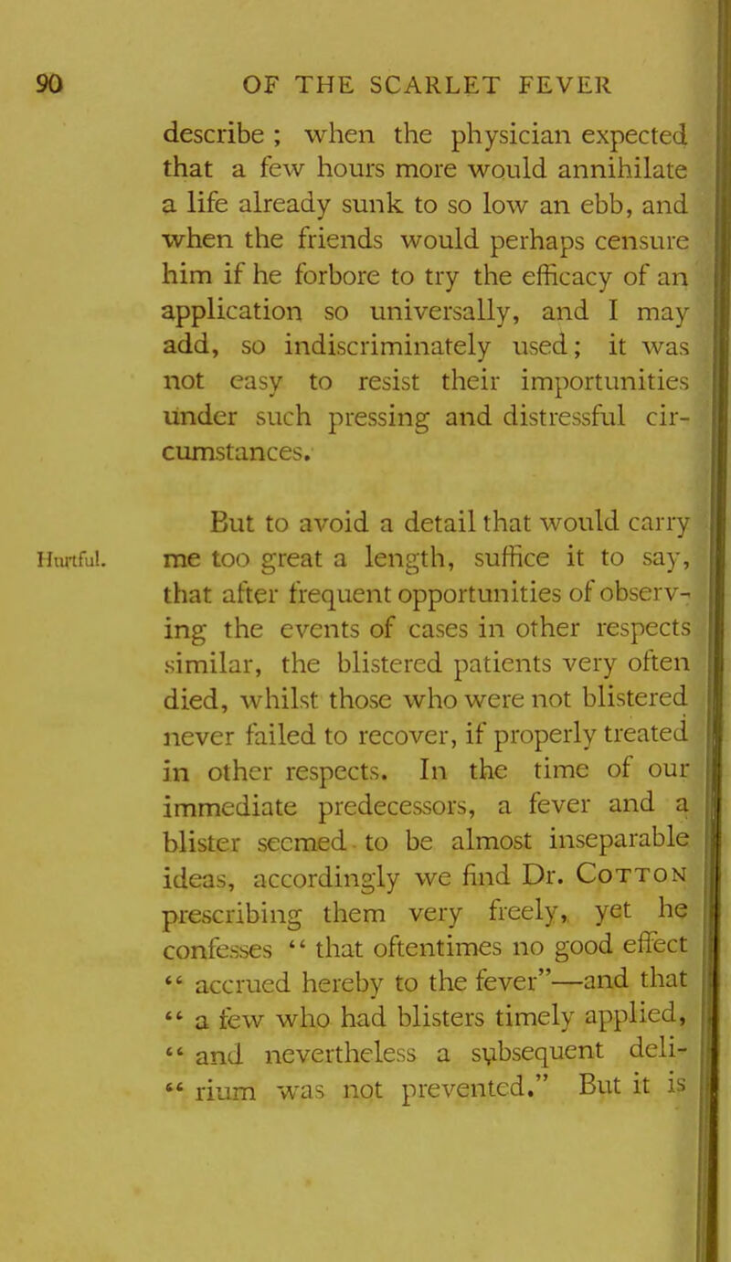 describe ; when the physician expected that a few hours more would annihilate a life already sunk to so low an ebb, and when the friends would perhaps censure him if he forbore to try the efficacy of an application so universally, and I may add, so indiscriminately used; it was not easy to resist their importunities under such pressing and distressful cir- cumstances. But to avoid a detail that would carry me too great a length, suffice it to say, that after frequent opportunities of observ- ing the events of cases in other respects •similar, the blistered patients very often died, whilst those who were not blistered never failed to recover, if properly treated in other respects. In the time of our immediate predecessors, a fever and a blister seemed. to be almost inseparable ideas, accordingly we find Dr. Cotton prescribing them very freely,, yet he confesses  that oftentimes no good effect  accrued hereby to the fever—and that a few who had blisters timely applied,  and nevertheless a subsequent deli-  rium was not prevented. But it is